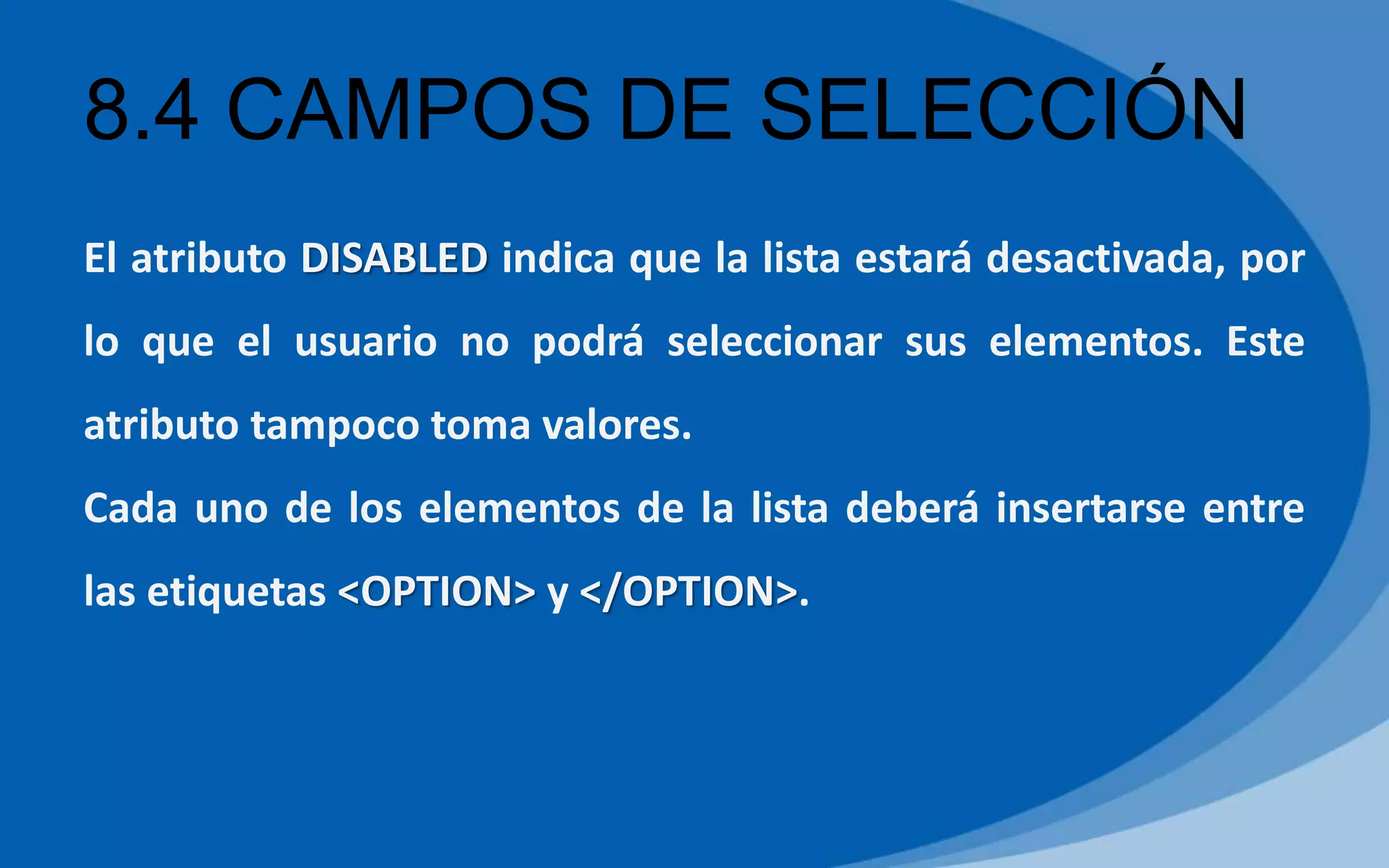 8.4 CAMPOS DE SELECCIÓN
El atributo DISABLED indica que la lista estará desactivada, por
lo que el usuario no podrá seleccionar sus elementos. Este
atributo tampoco toma valores.
Cada uno de los elementos de la lista deberá insertarse entre
las etiquetas <OPTION> y </OPTION>.
 