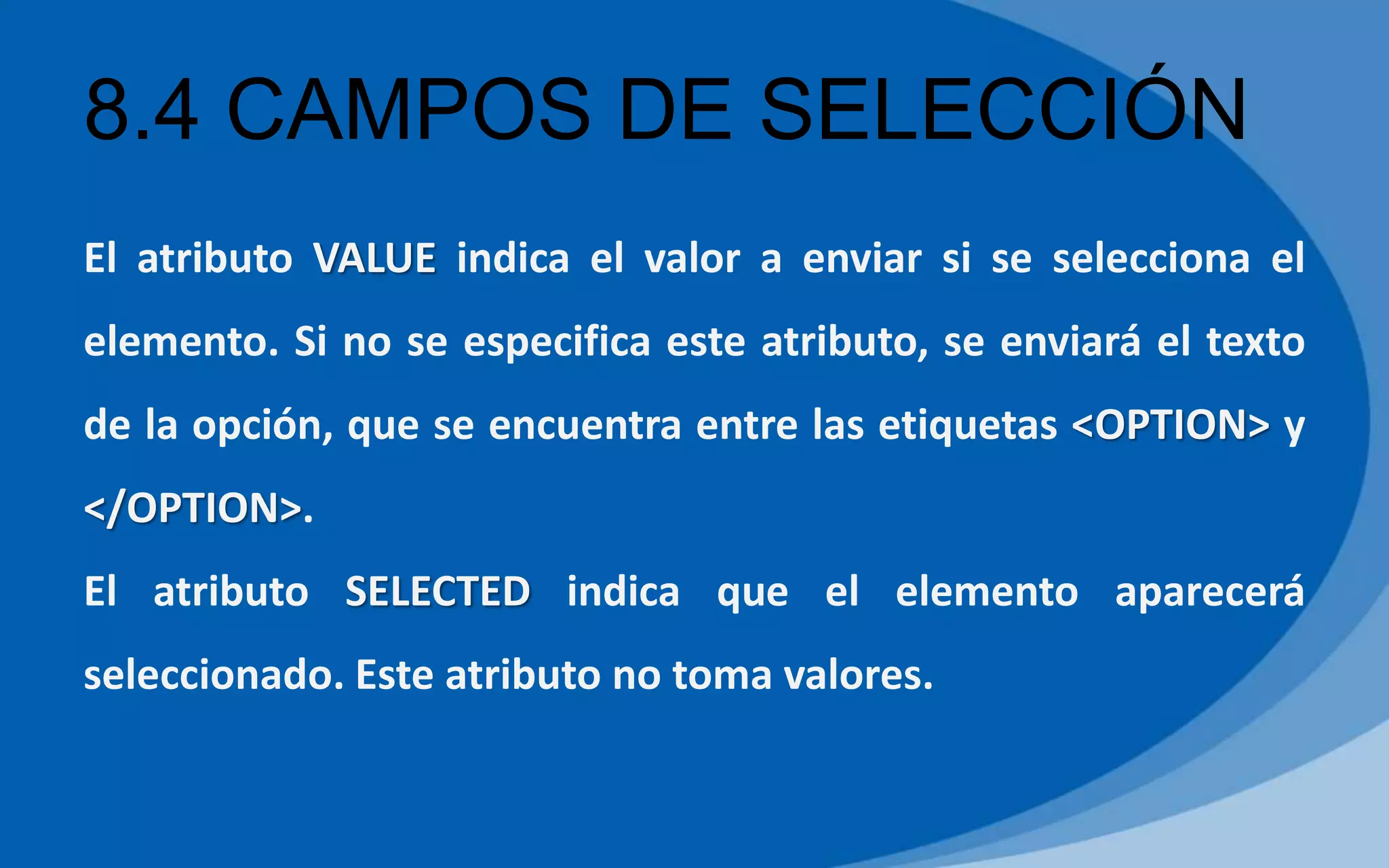 8.4 CAMPOS DE SELECCIÓN
El atributo VALUE indica el valor a enviar si se selecciona el
elemento. Si no se especifica este atributo, se enviará el texto
de la opción, que se encuentra entre las etiquetas <OPTION> y
</OPTION>.
El atributo SELECTED indica que el elemento aparecerá
seleccionado. Este atributo no toma valores.
 