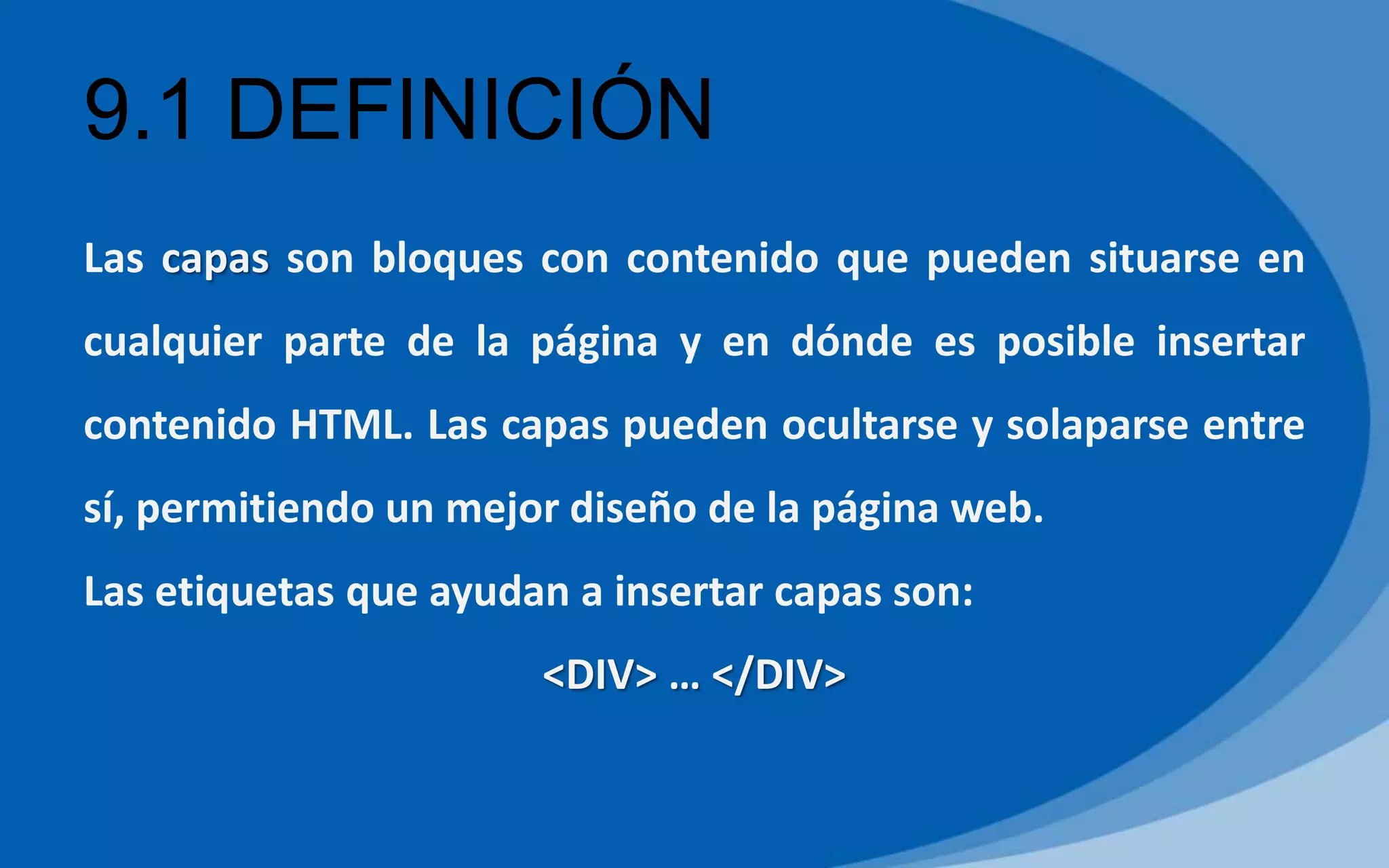 9.1 DEFINICIÓN
Las capas son bloques con contenido que pueden situarse en
cualquier parte de la página y en dónde es posible insertar
contenido HTML. Las capas pueden ocultarse y solaparse entre
sí, permitiendo un mejor diseño de la página web.
Las etiquetas que ayudan a insertar capas son:
<DIV> … </DIV>
 