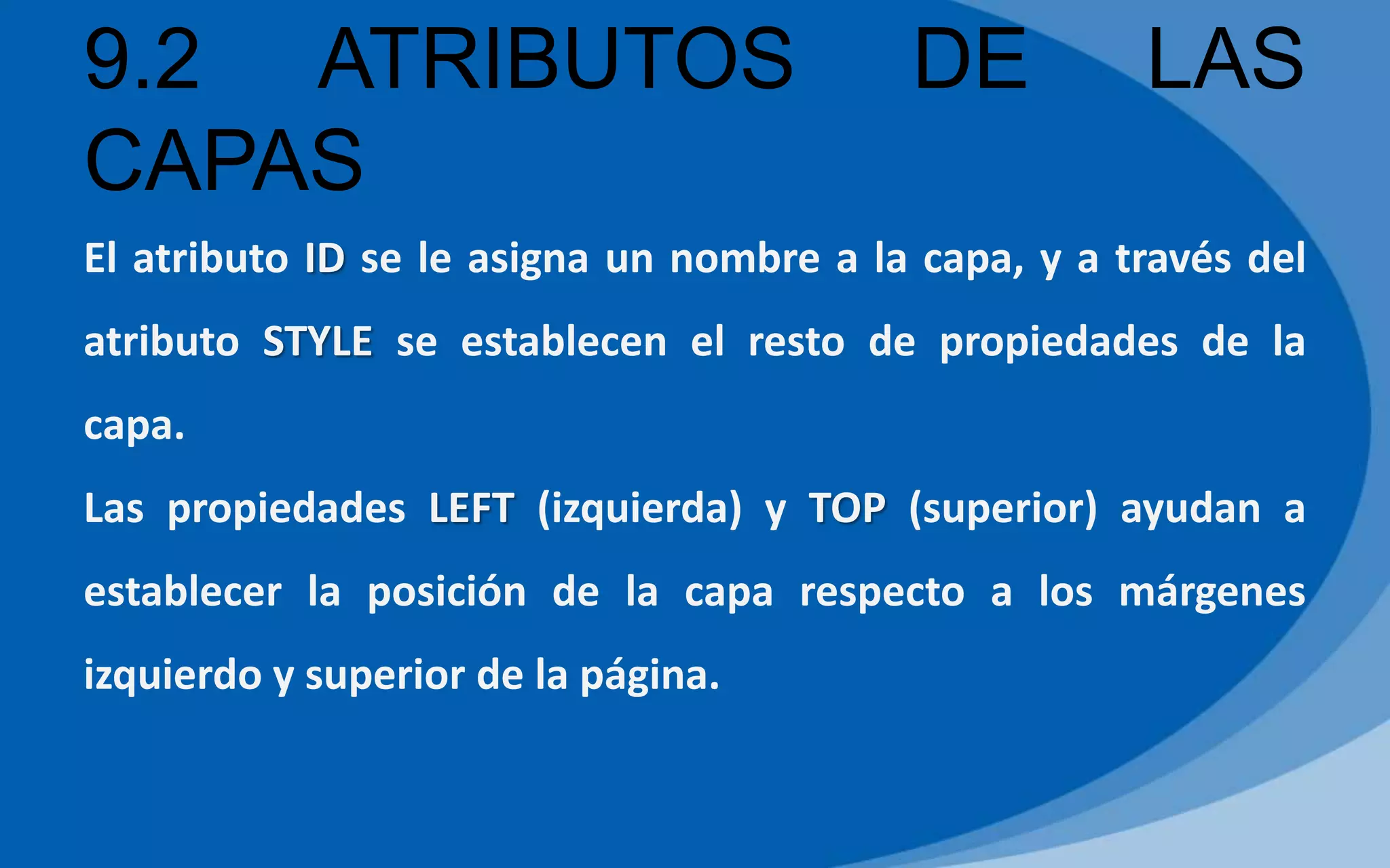 9.2 ATRIBUTOS DE LAS
CAPAS
El atributo ID se le asigna un nombre a la capa, y a través del
atributo STYLE se establecen el resto de propiedades de la
capa.
Las propiedades LEFT (izquierda) y TOP (superior) ayudan a
establecer la posición de la capa respecto a los márgenes
izquierdo y superior de la página.
 