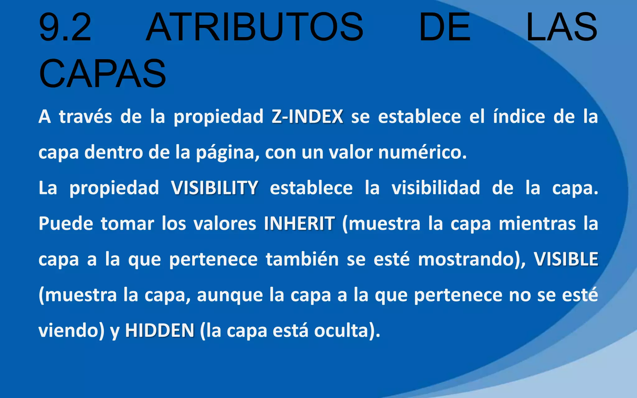 9.2 ATRIBUTOS DE LAS
CAPAS
A través de la propiedad Z-INDEX se establece el índice de la
capa dentro de la página, con un valor numérico.
La propiedad VISIBILITY establece la visibilidad de la capa.
Puede tomar los valores INHERIT (muestra la capa mientras la
capa a la que pertenece también se esté mostrando), VISIBLE
(muestra la capa, aunque la capa a la que pertenece no se esté
viendo) y HIDDEN (la capa está oculta).
 