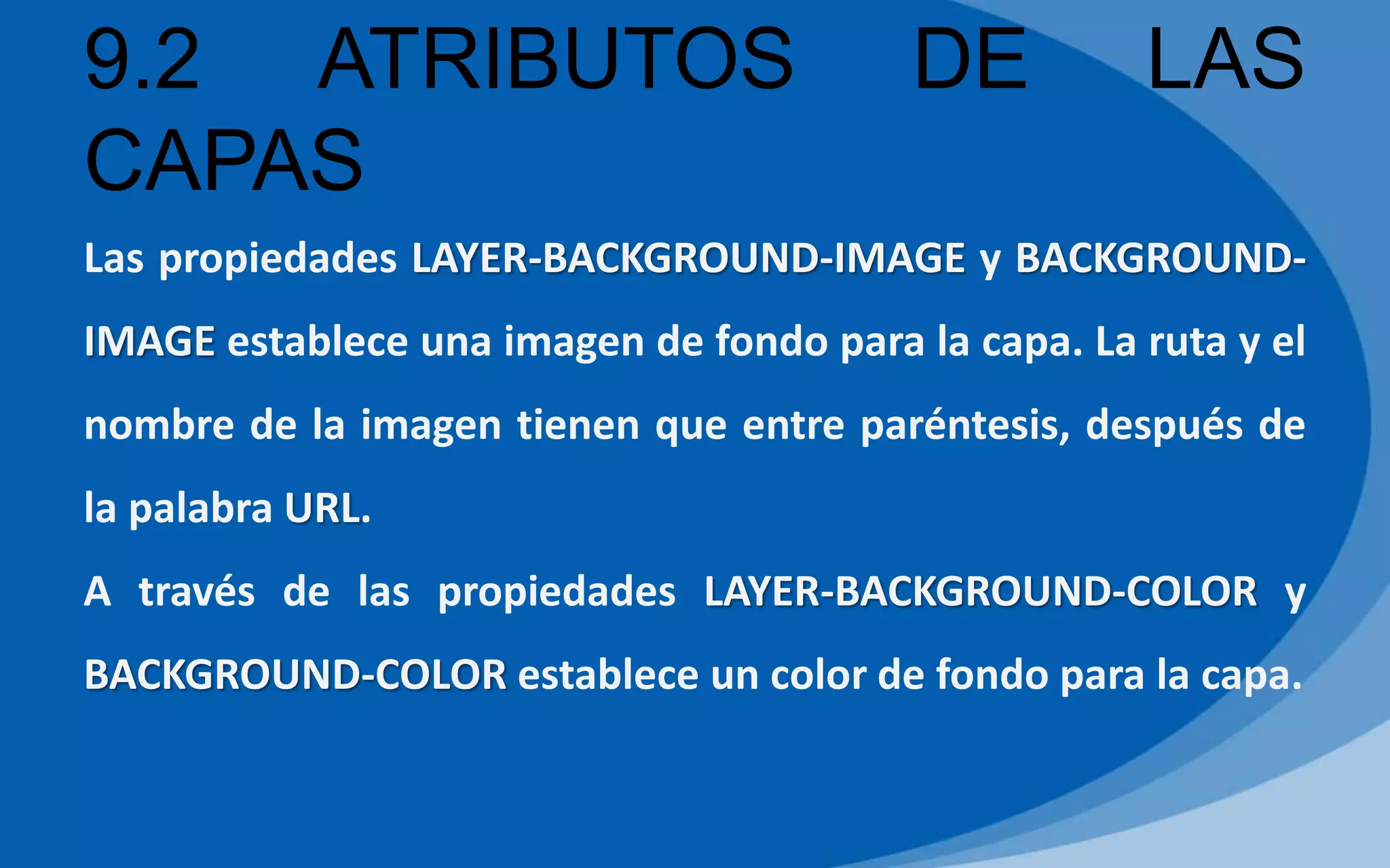 9.2 ATRIBUTOS DE LAS
CAPAS
Las propiedades LAYER-BACKGROUND-IMAGE y BACKGROUND-
IMAGE establece una imagen de fondo para la capa. La ruta y el
nombre de la imagen tienen que entre paréntesis, después de
la palabra URL.
A través de las propiedades LAYER-BACKGROUND-COLOR y
BACKGROUND-COLOR establece un color de fondo para la capa.
 