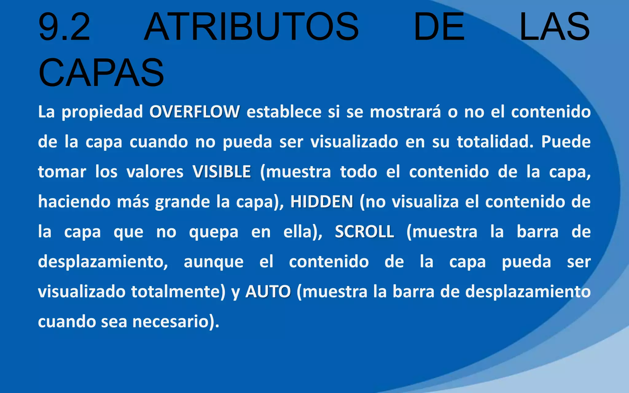9.2 ATRIBUTOS DE LAS
CAPAS
La propiedad OVERFLOW establece si se mostrará o no el contenido
de la capa cuando no pueda ser visualizado en su totalidad. Puede
tomar los valores VISIBLE (muestra todo el contenido de la capa,
haciendo más grande la capa), HIDDEN (no visualiza el contenido de
la capa que no quepa en ella), SCROLL (muestra la barra de
desplazamiento, aunque el contenido de la capa pueda ser
visualizado totalmente) y AUTO (muestra la barra de desplazamiento
cuando sea necesario).
 