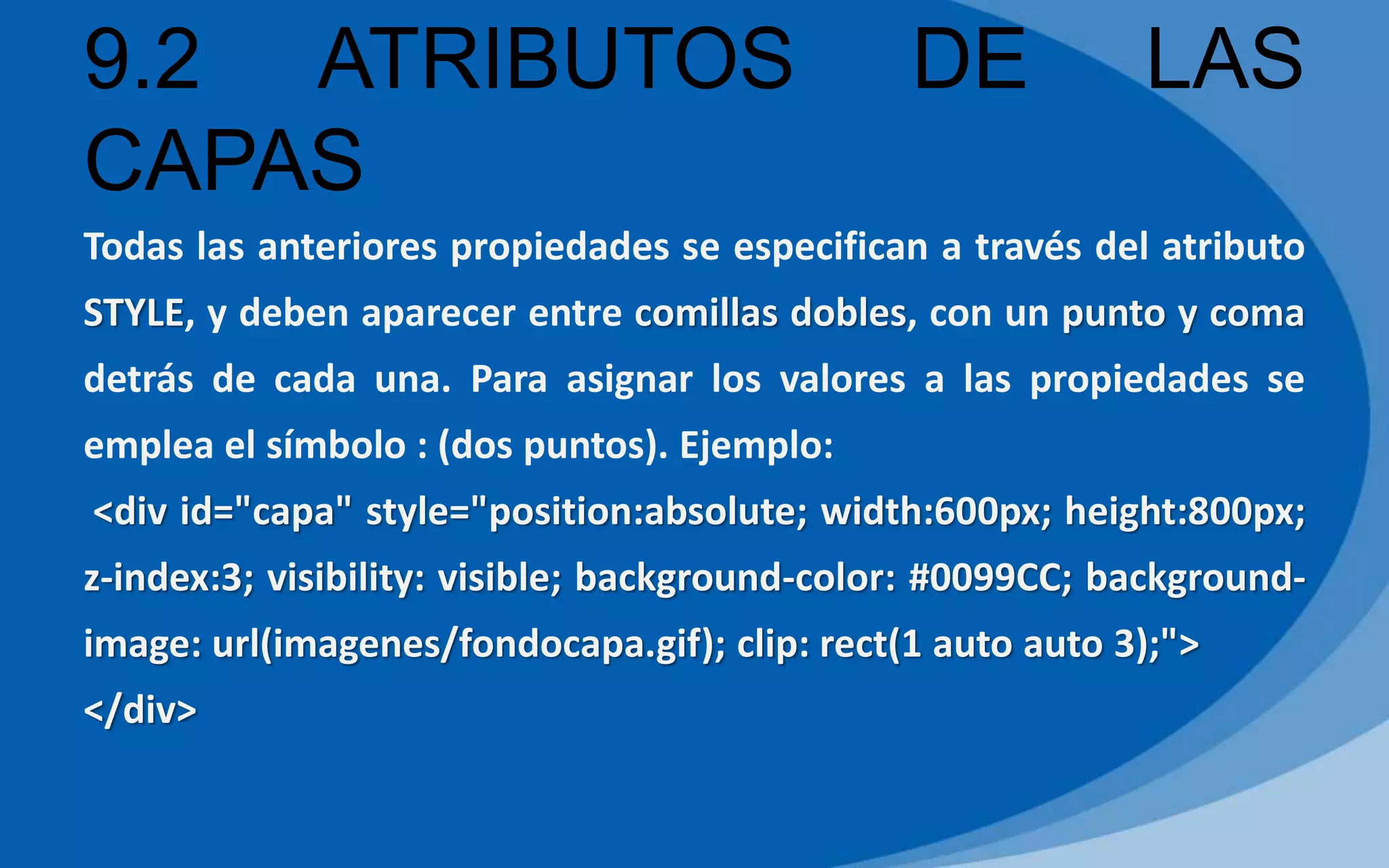 9.2 ATRIBUTOS DE LAS
CAPAS
Todas las anteriores propiedades se especifican a través del atributo
STYLE, y deben aparecer entre comillas dobles, con un punto y coma
detrás de cada una. Para asignar los valores a las propiedades se
emplea el símbolo : (dos puntos). Ejemplo:
<div id="capa" style="position:absolute; width:600px; height:800px;
z-index:3; visibility: visible; background-color: #0099CC; background-
image: url(imagenes/fondocapa.gif); clip: rect(1 auto auto 3);">
</div>
 
