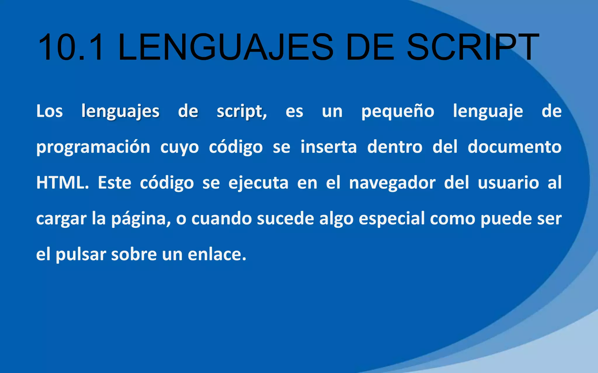 10.1 LENGUAJES DE SCRIPT
Los lenguajes de script, es un pequeño lenguaje de
programación cuyo código se inserta dentro del documento
HTML. Este código se ejecuta en el navegador del usuario al
cargar la página, o cuando sucede algo especial como puede ser
el pulsar sobre un enlace.
 