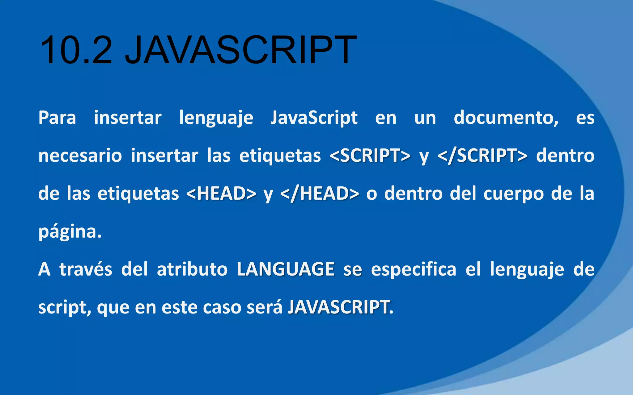 10.2 JAVASCRIPT
Para insertar lenguaje JavaScript en un documento, es
necesario insertar las etiquetas <SCRIPT> y </SCRIPT> dentro
de las etiquetas <HEAD> y </HEAD> o dentro del cuerpo de la
página.
A través del atributo LANGUAGE se especifica el lenguaje de
script, que en este caso será JAVASCRIPT.
 