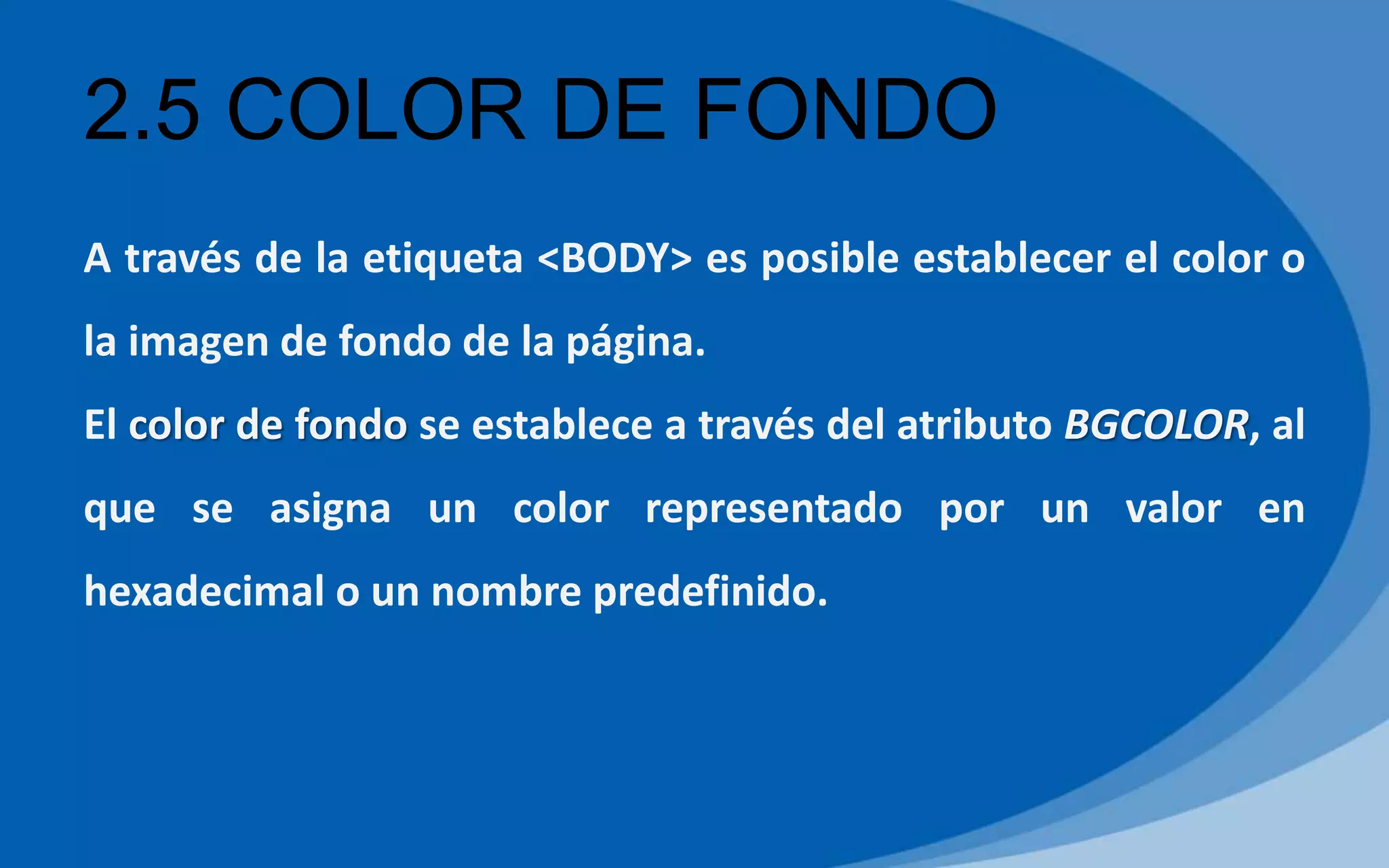 2.5 COLOR DE FONDO
A través de la etiqueta <BODY> es posible establecer el color o
la imagen de fondo de la página.
El color de fondo se establece a través del atributo BGCOLOR, al
que se asigna un color representado por un valor en
hexadecimal o un nombre predefinido.
 