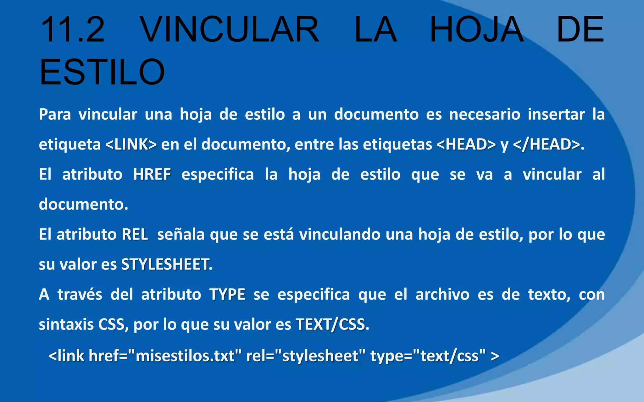 11.2 VINCULAR LA HOJA DE
ESTILO
Para vincular una hoja de estilo a un documento es necesario insertar la
etiqueta <LINK> en el documento, entre las etiquetas <HEAD> y </HEAD>.
El atributo HREF especifica la hoja de estilo que se va a vincular al
documento.
El atributo REL señala que se está vinculando una hoja de estilo, por lo que
su valor es STYLESHEET.
A través del atributo TYPE se especifica que el archivo es de texto, con
sintaxis CSS, por lo que su valor es TEXT/CSS.
<link href="misestilos.txt" rel="stylesheet" type="text/css" >
 