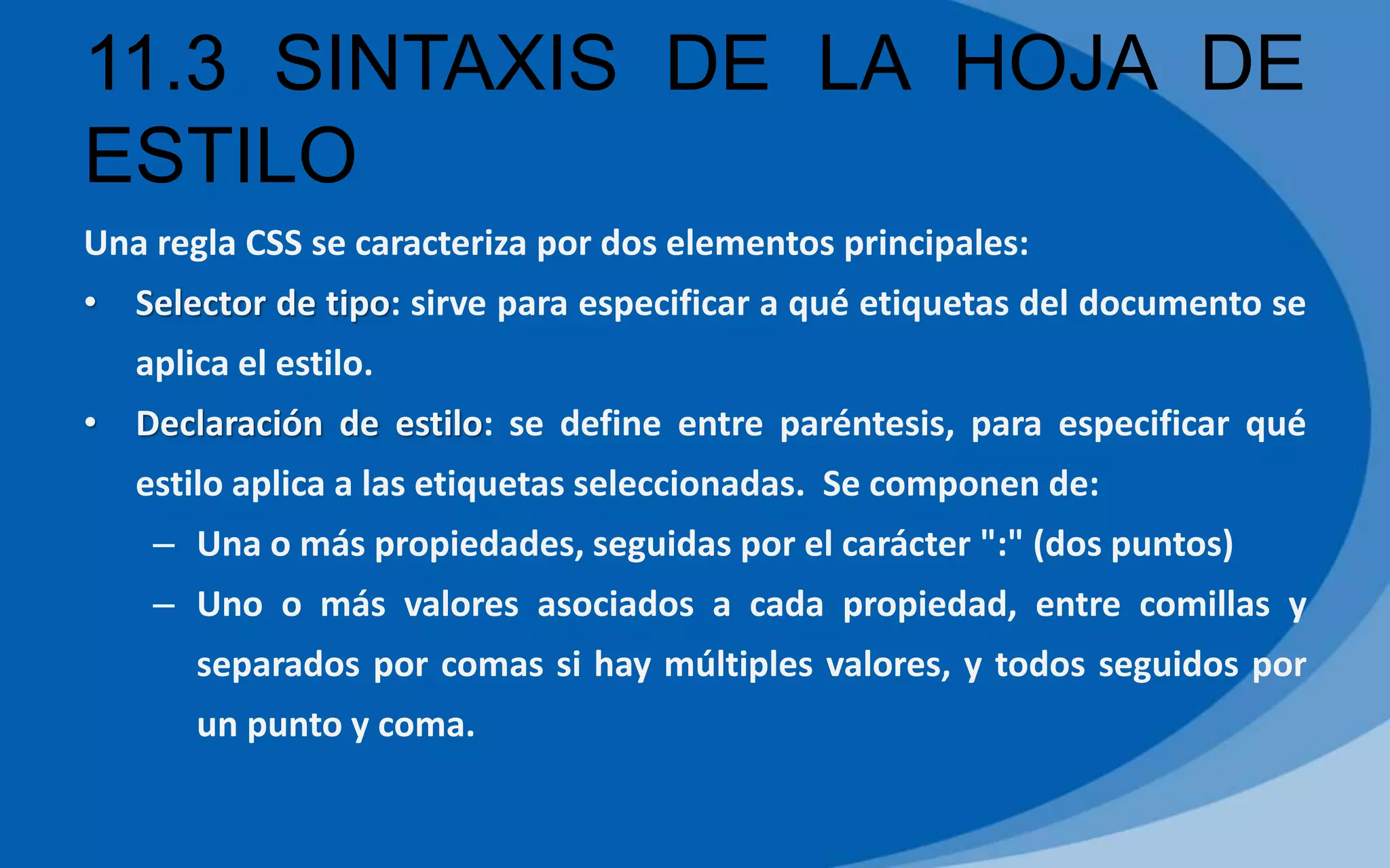 11.3 SINTAXIS DE LA HOJA DE
ESTILO
Una regla CSS se caracteriza por dos elementos principales:
• Selector de tipo: sirve para especificar a qué etiquetas del documento se
aplica el estilo.
• Declaración de estilo: se define entre paréntesis, para especificar qué
estilo aplica a las etiquetas seleccionadas. Se componen de:
– Una o más propiedades, seguidas por el carácter ":" (dos puntos)
– Uno o más valores asociados a cada propiedad, entre comillas y
separados por comas si hay múltiples valores, y todos seguidos por
un punto y coma.
 
