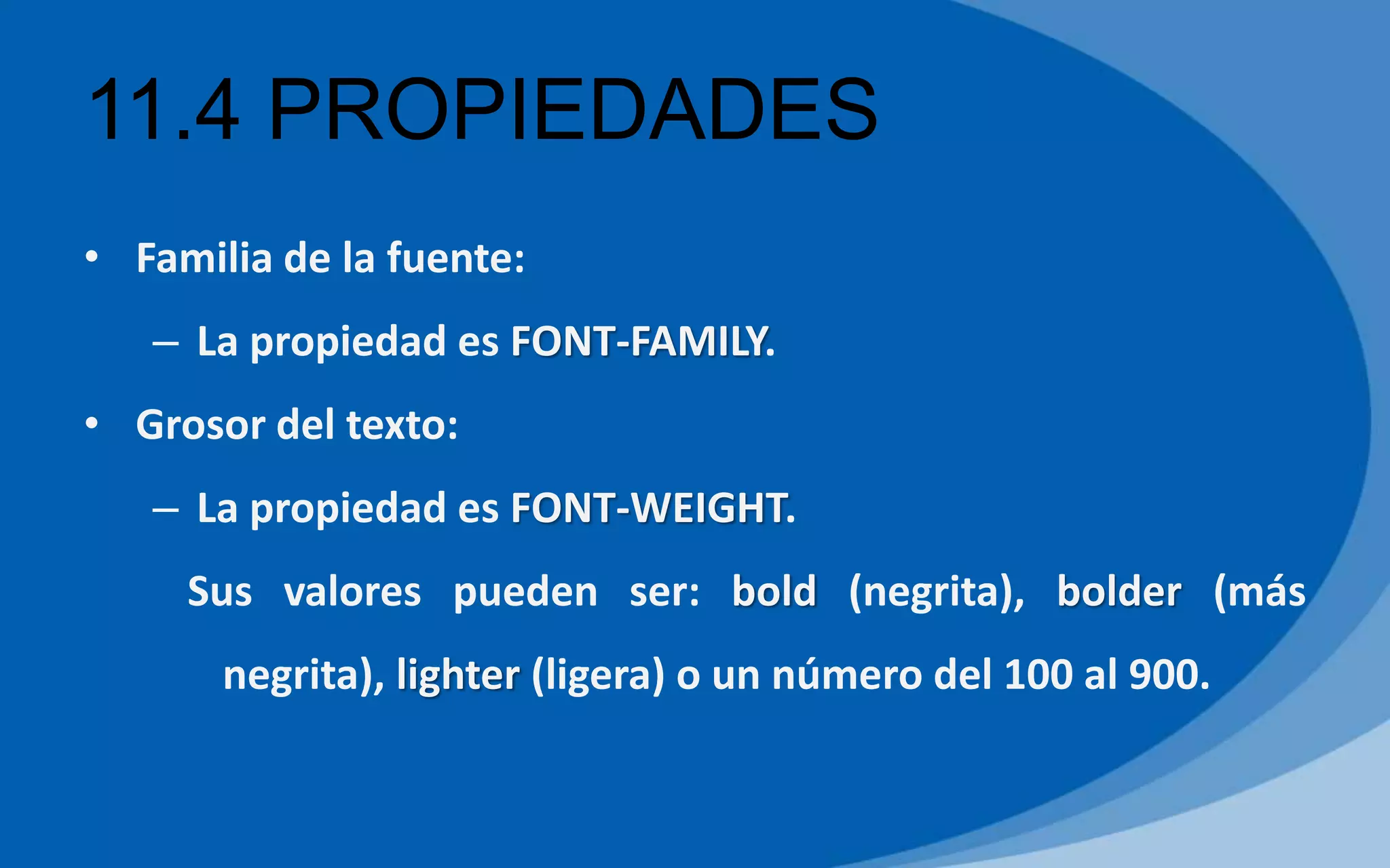 11.4 PROPIEDADES
• Familia de la fuente:
– La propiedad es FONT-FAMILY.
• Grosor del texto:
– La propiedad es FONT-WEIGHT.
Sus valores pueden ser: bold (negrita), bolder (más
negrita), lighter (ligera) o un número del 100 al 900.
 