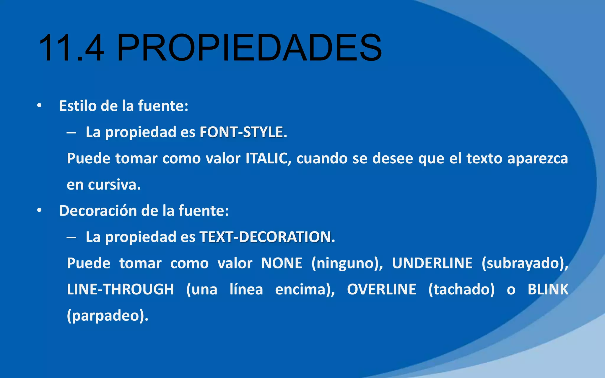 11.4 PROPIEDADES
• Estilo de la fuente:
– La propiedad es FONT-STYLE.
Puede tomar como valor ITALIC, cuando se desee que el texto aparezca
en cursiva.
• Decoración de la fuente:
– La propiedad es TEXT-DECORATION.
Puede tomar como valor NONE (ninguno), UNDERLINE (subrayado),
LINE-THROUGH (una línea encima), OVERLINE (tachado) o BLINK
(parpadeo).
 