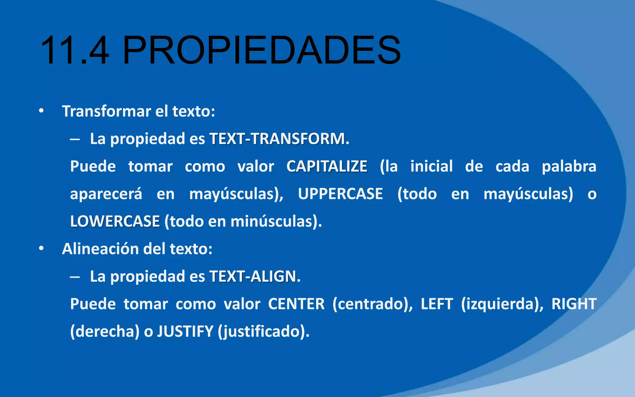 11.4 PROPIEDADES
• Transformar el texto:
– La propiedad es TEXT-TRANSFORM.
Puede tomar como valor CAPITALIZE (la inicial de cada palabra
aparecerá en mayúsculas), UPPERCASE (todo en mayúsculas) o
LOWERCASE (todo en minúsculas).
• Alineación del texto:
– La propiedad es TEXT-ALIGN.
Puede tomar como valor CENTER (centrado), LEFT (izquierda), RIGHT
(derecha) o JUSTIFY (justificado).
 