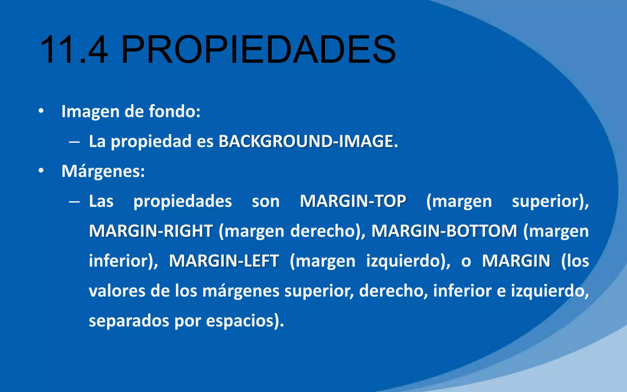 11.4 PROPIEDADES
• Imagen de fondo:
– La propiedad es BACKGROUND-IMAGE.
• Márgenes:
– Las propiedades son MARGIN-TOP (margen superior),
MARGIN-RIGHT (margen derecho), MARGIN-BOTTOM (margen
inferior), MARGIN-LEFT (margen izquierdo), o MARGIN (los
valores de los márgenes superior, derecho, inferior e izquierdo,
separados por espacios).
 