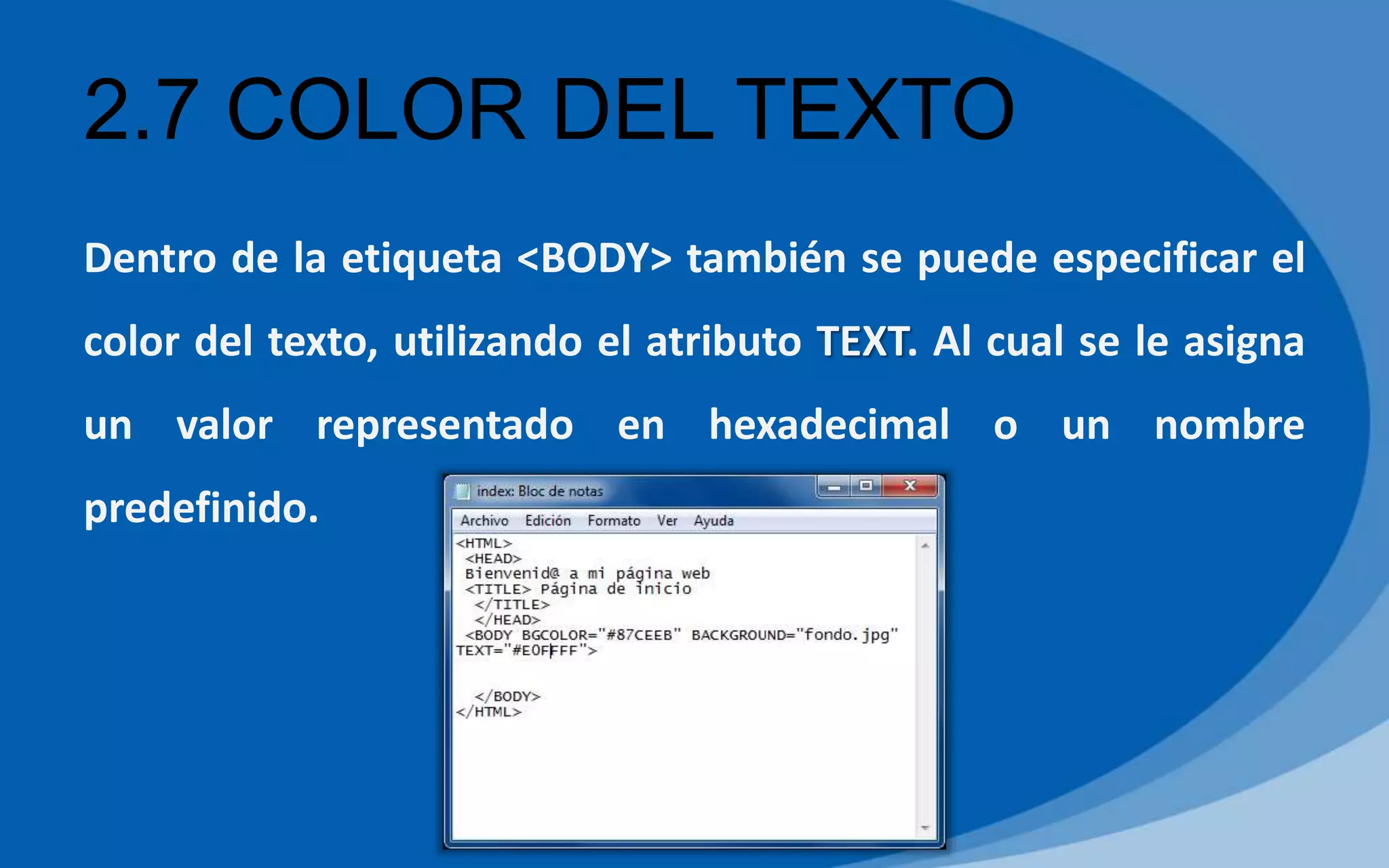 2.7 COLOR DEL TEXTO
Dentro de la etiqueta <BODY> también se puede especificar el
color del texto, utilizando el atributo TEXT. Al cual se le asigna
un valor representado en hexadecimal o un nombre
predefinido.
 