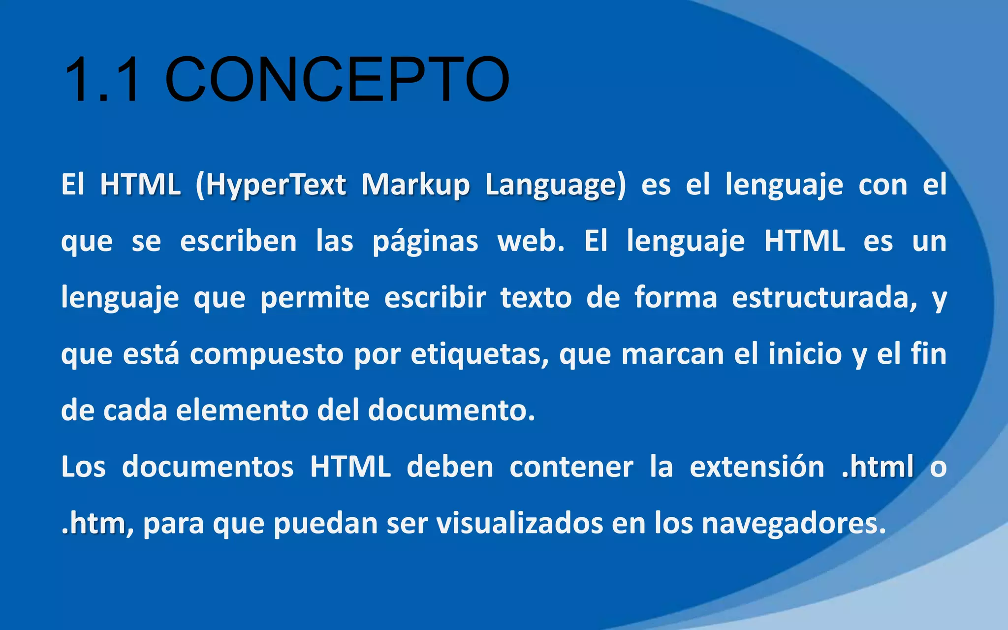 1.1 CONCEPTO
El HTML (HyperText Markup Language) es el lenguaje con el
que se escriben las páginas web. El lenguaje HTML es un
lenguaje que permite escribir texto de forma estructurada, y
que está compuesto por etiquetas, que marcan el inicio y el fin
de cada elemento del documento.
Los documentos HTML deben contener la extensión .html o
.htm, para que puedan ser visualizados en los navegadores.
 