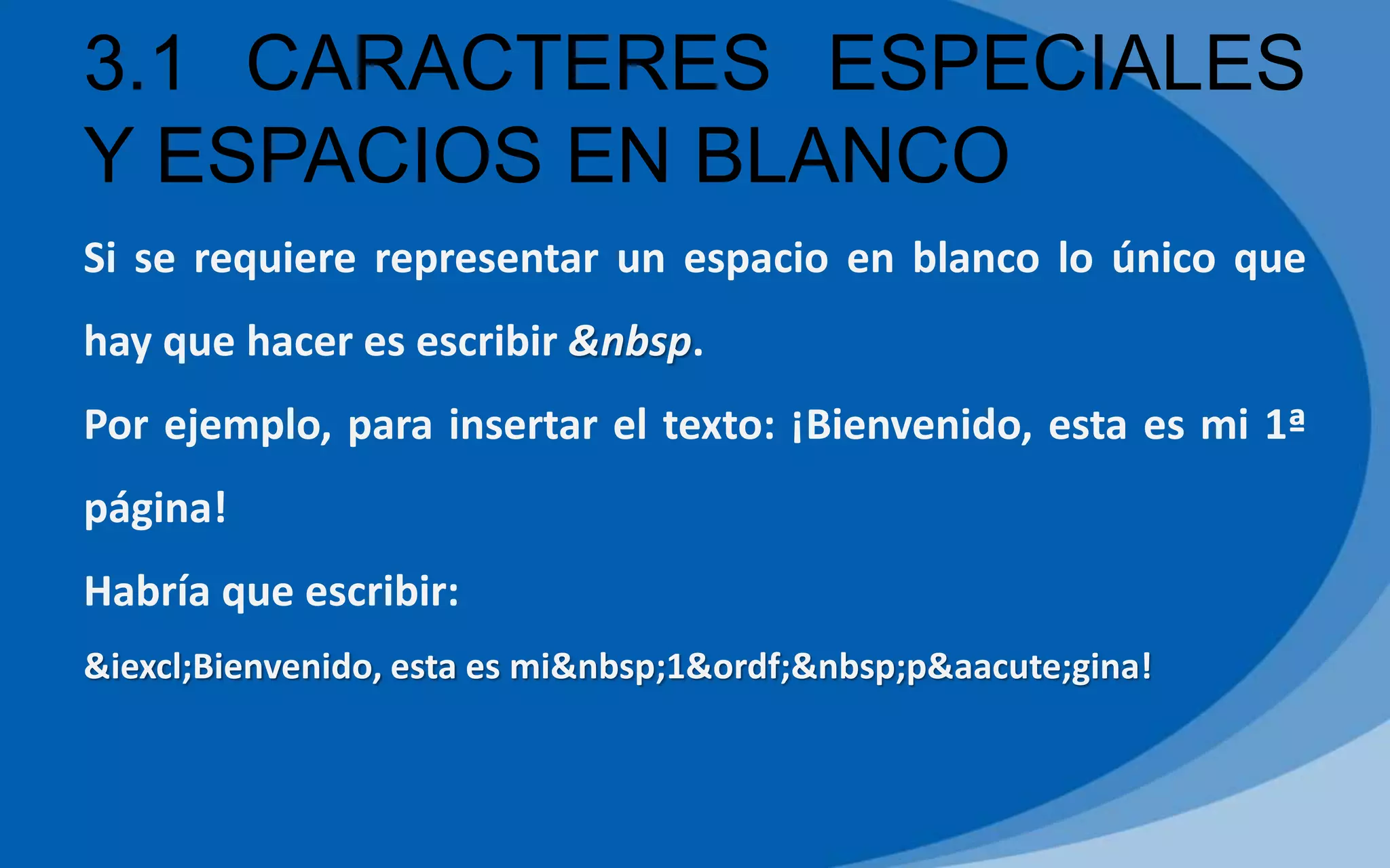 Si se requiere representar un espacio en blanco lo único que
hay que hacer es escribir &nbsp.
Por ejemplo, para insertar el texto: ¡Bienvenido, esta es mi 1ª
página!
Habría que escribir:
&iexcl;Bienvenido, esta es mi&nbsp;1&ordf;&nbsp;p&aacute;gina!
3.1 CARACTERES ESPECIALES
Y ESPACIOS EN BLANCO
 