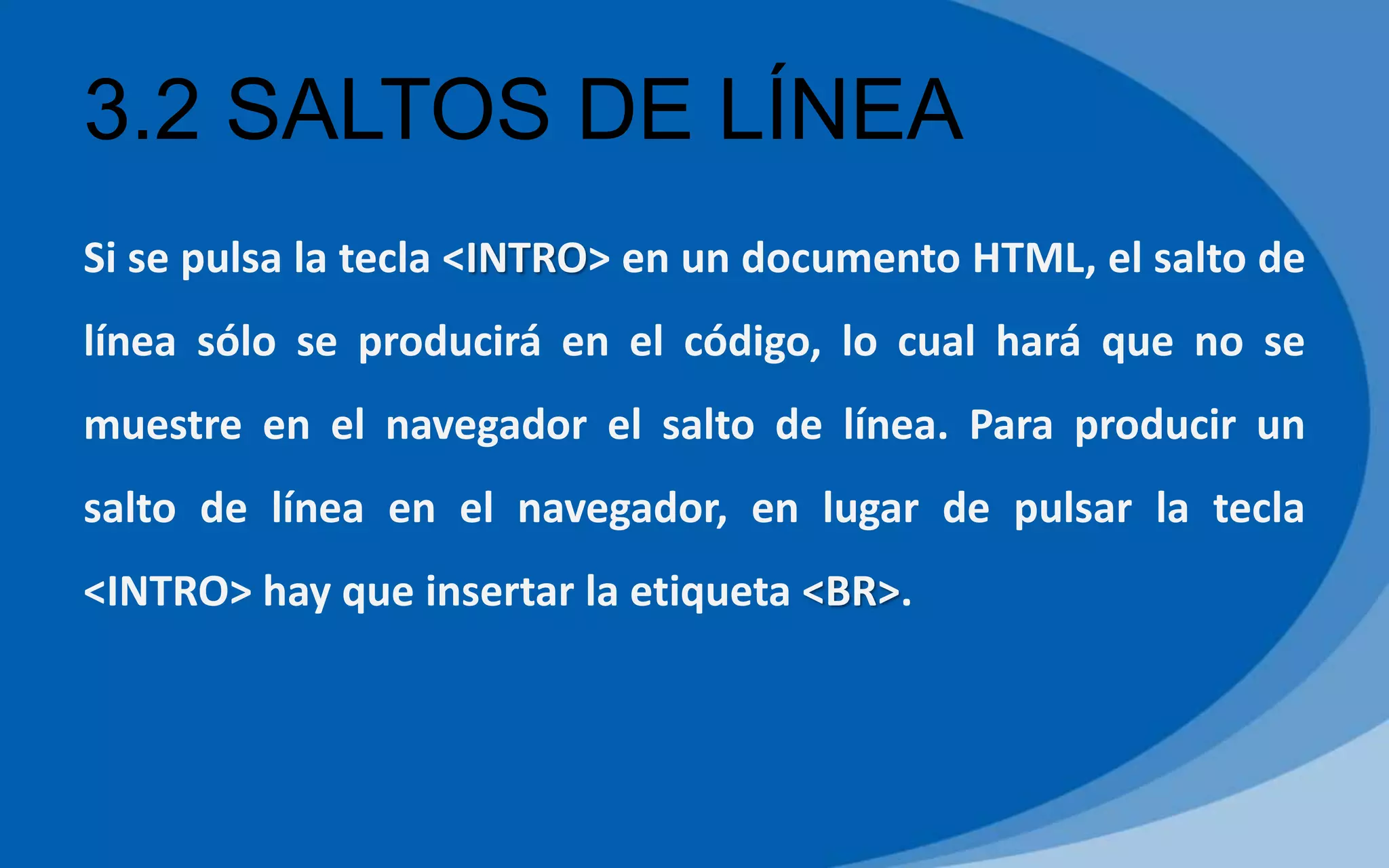 3.2 SALTOS DE LÍNEA
Si se pulsa la tecla <INTRO> en un documento HTML, el salto de
línea sólo se producirá en el código, lo cual hará que no se
muestre en el navegador el salto de línea. Para producir un
salto de línea en el navegador, en lugar de pulsar la tecla
<INTRO> hay que insertar la etiqueta <BR>.
 