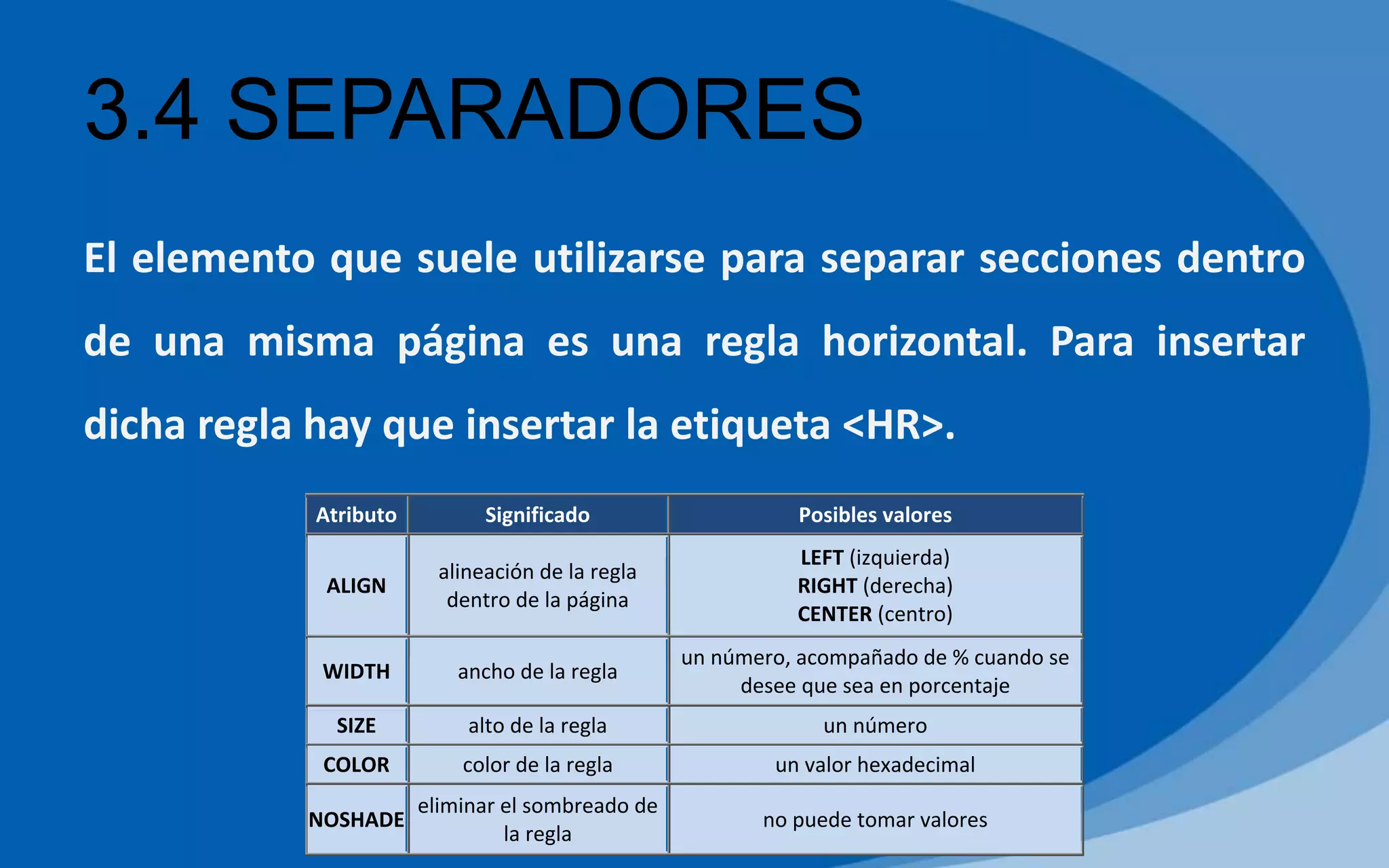 3.4 SEPARADORES
El elemento que suele utilizarse para separar secciones dentro
de una misma página es una regla horizontal. Para insertar
dicha regla hay que insertar la etiqueta <HR>.
Atributo Significado Posibles valores
ALIGN
alineación de la regla
dentro de la página
LEFT (izquierda)
RIGHT (derecha)
CENTER (centro)
WIDTH ancho de la regla
un número, acompañado de % cuando se
desee que sea en porcentaje
SIZE alto de la regla un número
COLOR color de la regla un valor hexadecimal
NOSHADE
eliminar el sombreado de
la regla
no puede tomar valores
 