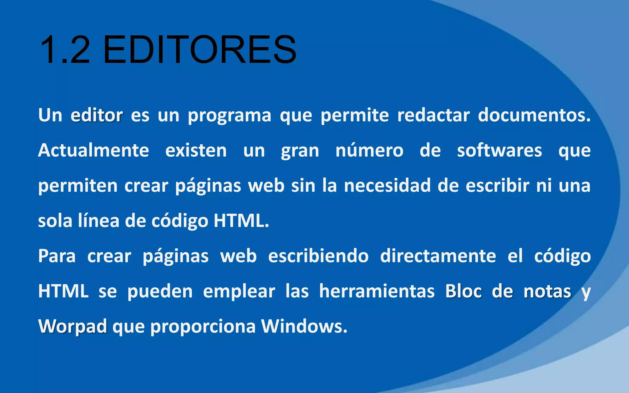 1.2 EDITORES
Un editor es un programa que permite redactar documentos.
Actualmente existen un gran número de softwares que
permiten crear páginas web sin la necesidad de escribir ni una
sola línea de código HTML.
Para crear páginas web escribiendo directamente el código
HTML se pueden emplear las herramientas Bloc de notas y
Worpad que proporciona Windows.
 