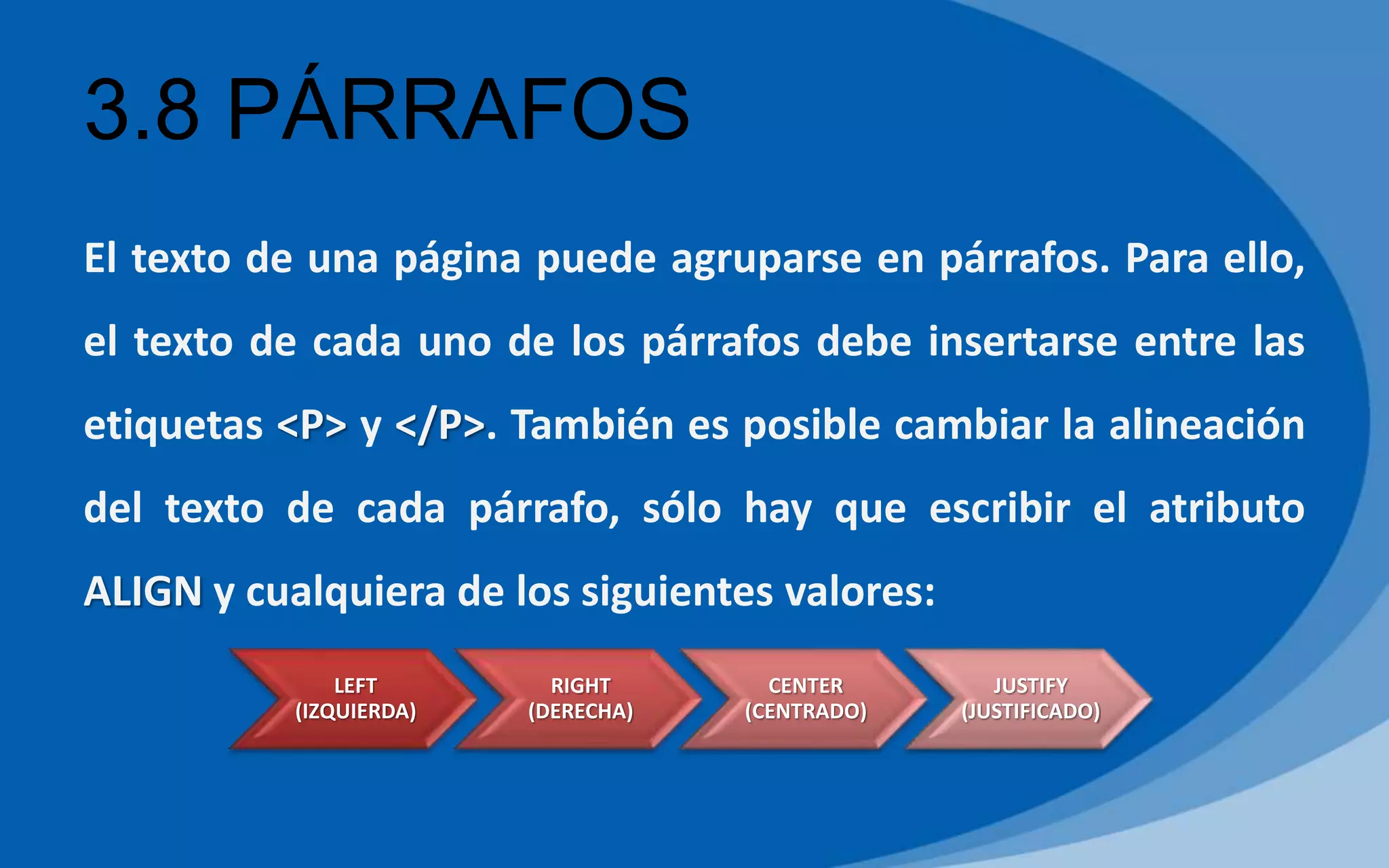 3.8 PÁRRAFOS
El texto de una página puede agruparse en párrafos. Para ello,
el texto de cada uno de los párrafos debe insertarse entre las
etiquetas <P> y </P>. También es posible cambiar la alineación
del texto de cada párrafo, sólo hay que escribir el atributo
ALIGN y cualquiera de los siguientes valores:
LEFT
(IZQUIERDA)
RIGHT
(DERECHA)
CENTER
(CENTRADO)
JUSTIFY
(JUSTIFICADO)
 