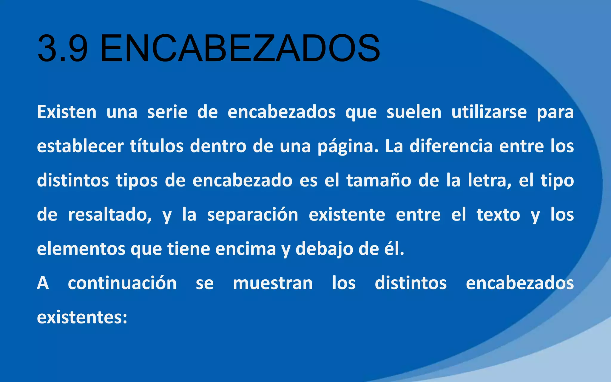 3.9 ENCABEZADOS
Existen una serie de encabezados que suelen utilizarse para
establecer títulos dentro de una página. La diferencia entre los
distintos tipos de encabezado es el tamaño de la letra, el tipo
de resaltado, y la separación existente entre el texto y los
elementos que tiene encima y debajo de él.
A continuación se muestran los distintos encabezados
existentes:
 