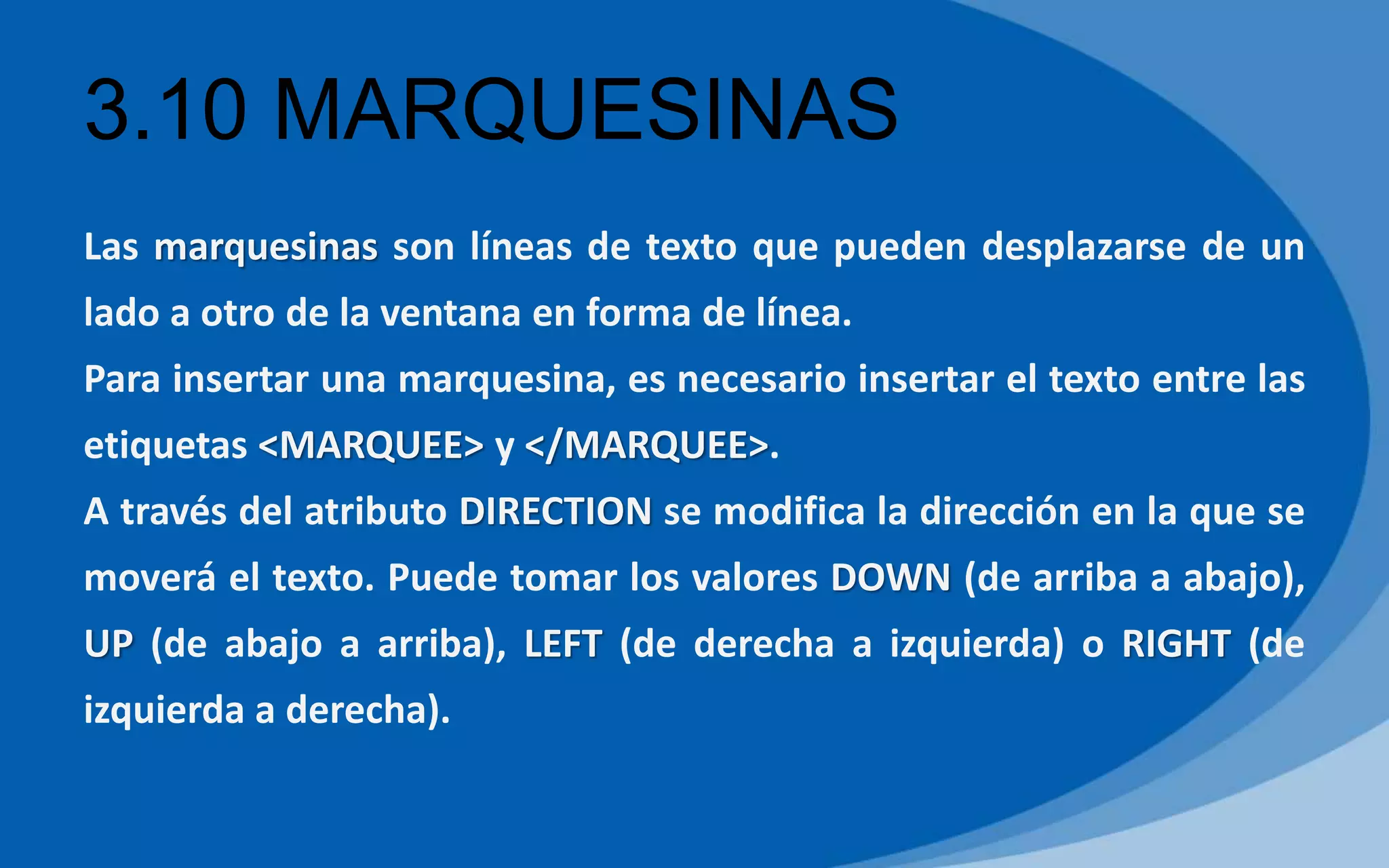 3.10 MARQUESINAS
Las marquesinas son líneas de texto que pueden desplazarse de un
lado a otro de la ventana en forma de línea.
Para insertar una marquesina, es necesario insertar el texto entre las
etiquetas <MARQUEE> y </MARQUEE>.
A través del atributo DIRECTION se modifica la dirección en la que se
moverá el texto. Puede tomar los valores DOWN (de arriba a abajo),
UP (de abajo a arriba), LEFT (de derecha a izquierda) o RIGHT (de
izquierda a derecha).
 