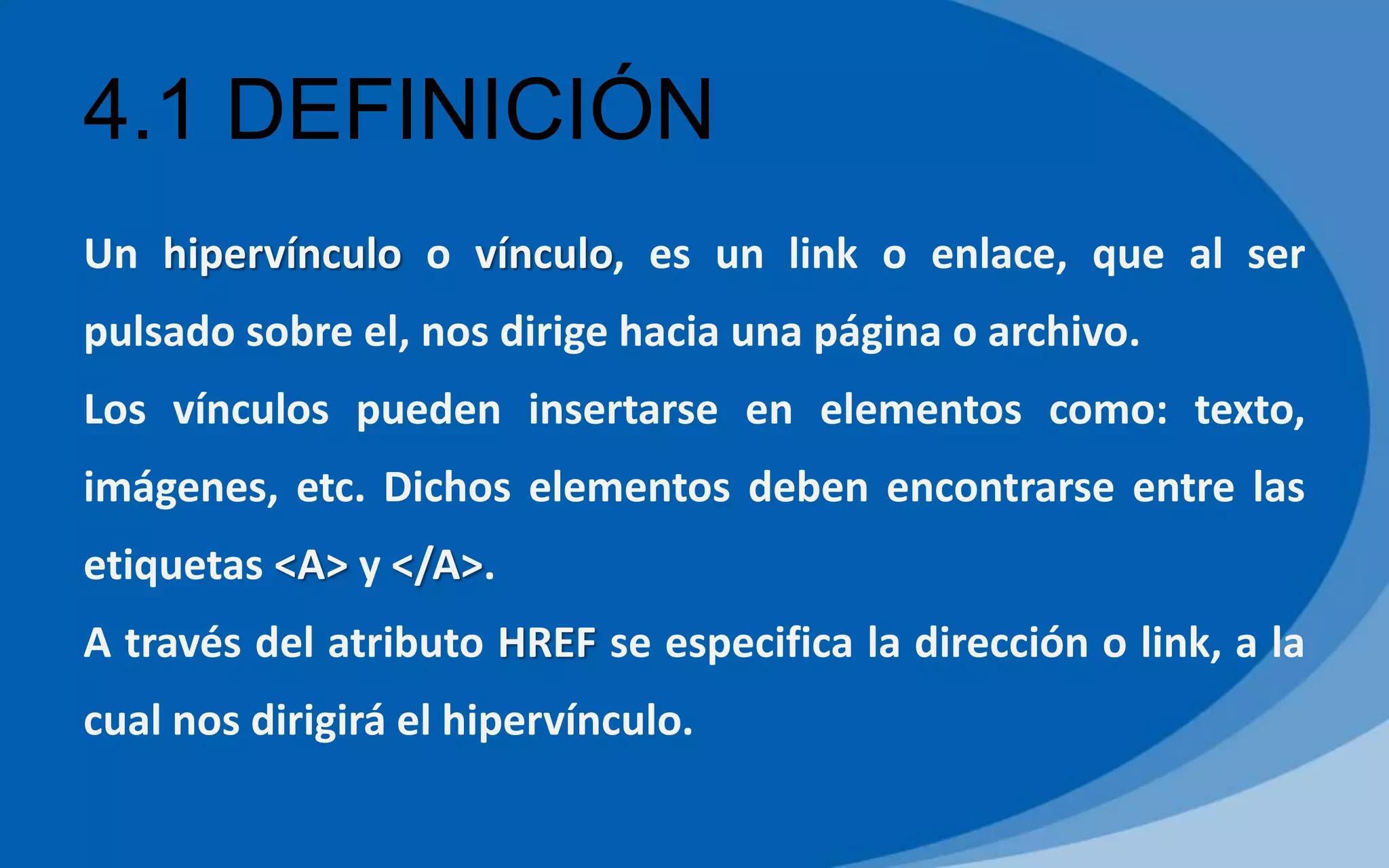 4.1 DEFINICIÓN
Un hipervínculo o vínculo, es un link o enlace, que al ser
pulsado sobre el, nos dirige hacia una página o archivo.
Los vínculos pueden insertarse en elementos como: texto,
imágenes, etc. Dichos elementos deben encontrarse entre las
etiquetas <A> y </A>.
A través del atributo HREF se especifica la dirección o link, a la
cual nos dirigirá el hipervínculo.
 