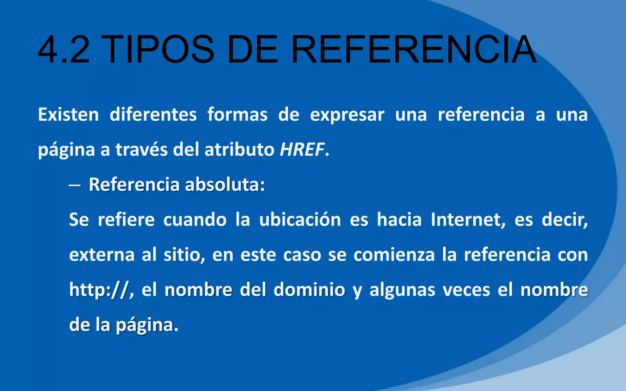 4.2 TIPOS DE REFERENCIA
Existen diferentes formas de expresar una referencia a una
página a través del atributo HREF.
– Referencia absoluta:
Se refiere cuando la ubicación es hacia Internet, es decir,
externa al sitio, en este caso se comienza la referencia con
http://, el nombre del dominio y algunas veces el nombre
de la página.
 