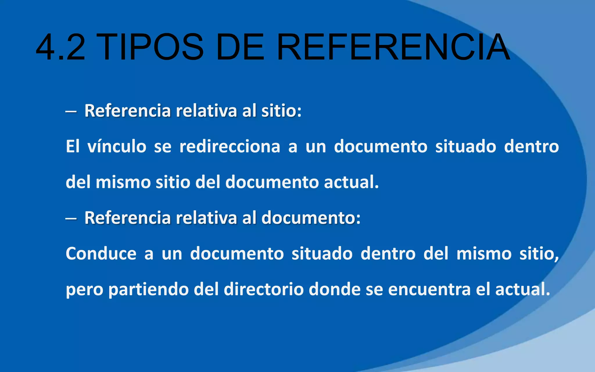 4.2 TIPOS DE REFERENCIA
– Referencia relativa al sitio:
El vínculo se redirecciona a un documento situado dentro
del mismo sitio del documento actual.
– Referencia relativa al documento:
Conduce a un documento situado dentro del mismo sitio,
pero partiendo del directorio donde se encuentra el actual.
 