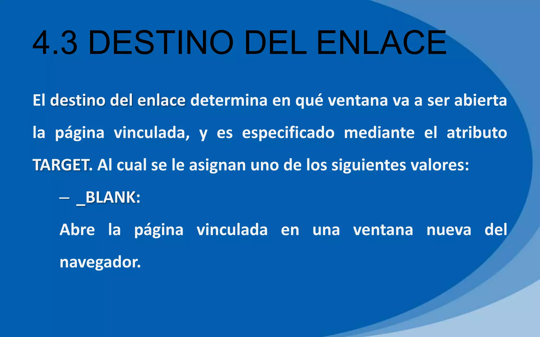4.3 DESTINO DEL ENLACE
El destino del enlace determina en qué ventana va a ser abierta
la página vinculada, y es especificado mediante el atributo
TARGET. Al cual se le asignan uno de los siguientes valores:
– _BLANK:
Abre la página vinculada en una ventana nueva del
navegador.
 