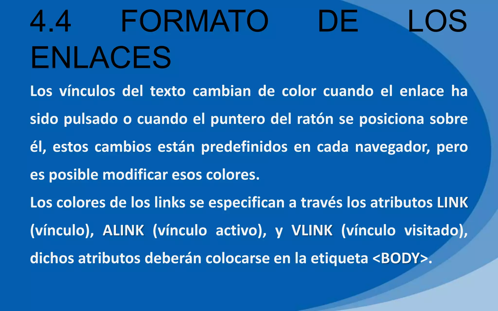 4.4 FORMATO DE LOS
ENLACES
Los vínculos del texto cambian de color cuando el enlace ha
sido pulsado o cuando el puntero del ratón se posiciona sobre
él, estos cambios están predefinidos en cada navegador, pero
es posible modificar esos colores.
Los colores de los links se especifican a través los atributos LINK
(vínculo), ALINK (vínculo activo), y VLINK (vínculo visitado),
dichos atributos deberán colocarse en la etiqueta <BODY>.
 