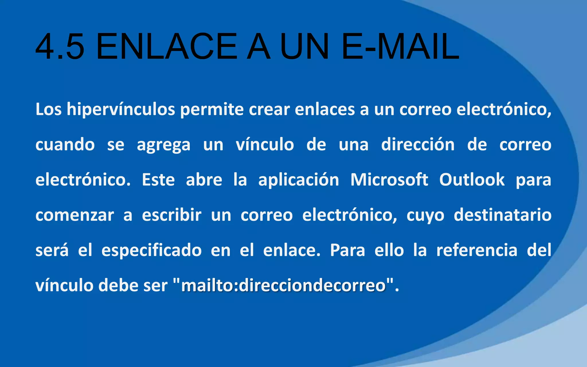 4.5 ENLACE A UN E-MAIL
Los hipervínculos permite crear enlaces a un correo electrónico,
cuando se agrega un vínculo de una dirección de correo
electrónico. Este abre la aplicación Microsoft Outlook para
comenzar a escribir un correo electrónico, cuyo destinatario
será el especificado en el enlace. Para ello la referencia del
vínculo debe ser "mailto:direcciondecorreo".
 