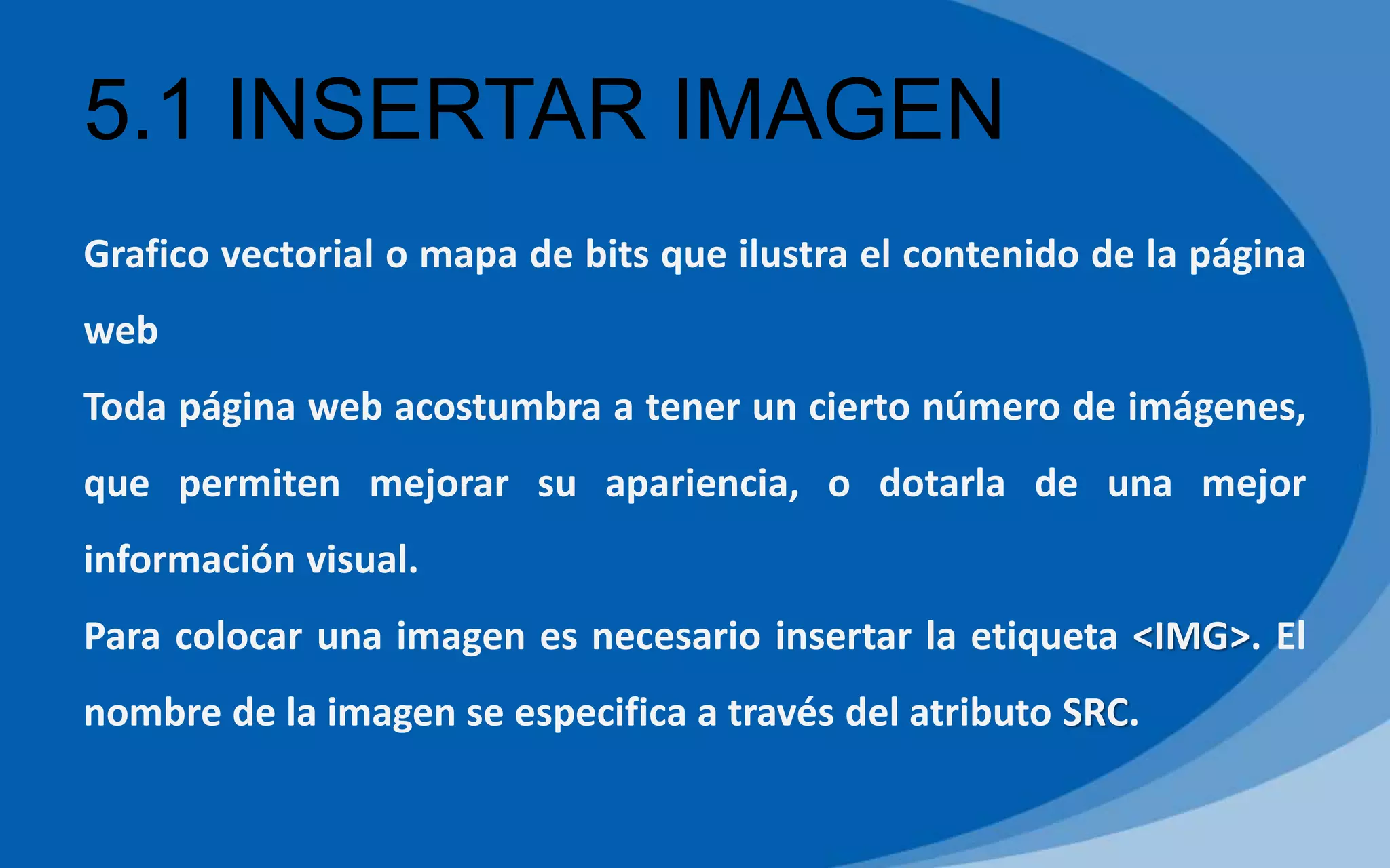 5.1 INSERTAR IMAGEN
Grafico vectorial o mapa de bits que ilustra el contenido de la página
web
Toda página web acostumbra a tener un cierto número de imágenes,
que permiten mejorar su apariencia, o dotarla de una mejor
información visual.
Para colocar una imagen es necesario insertar la etiqueta <IMG>. El
nombre de la imagen se especifica a través del atributo SRC.
 