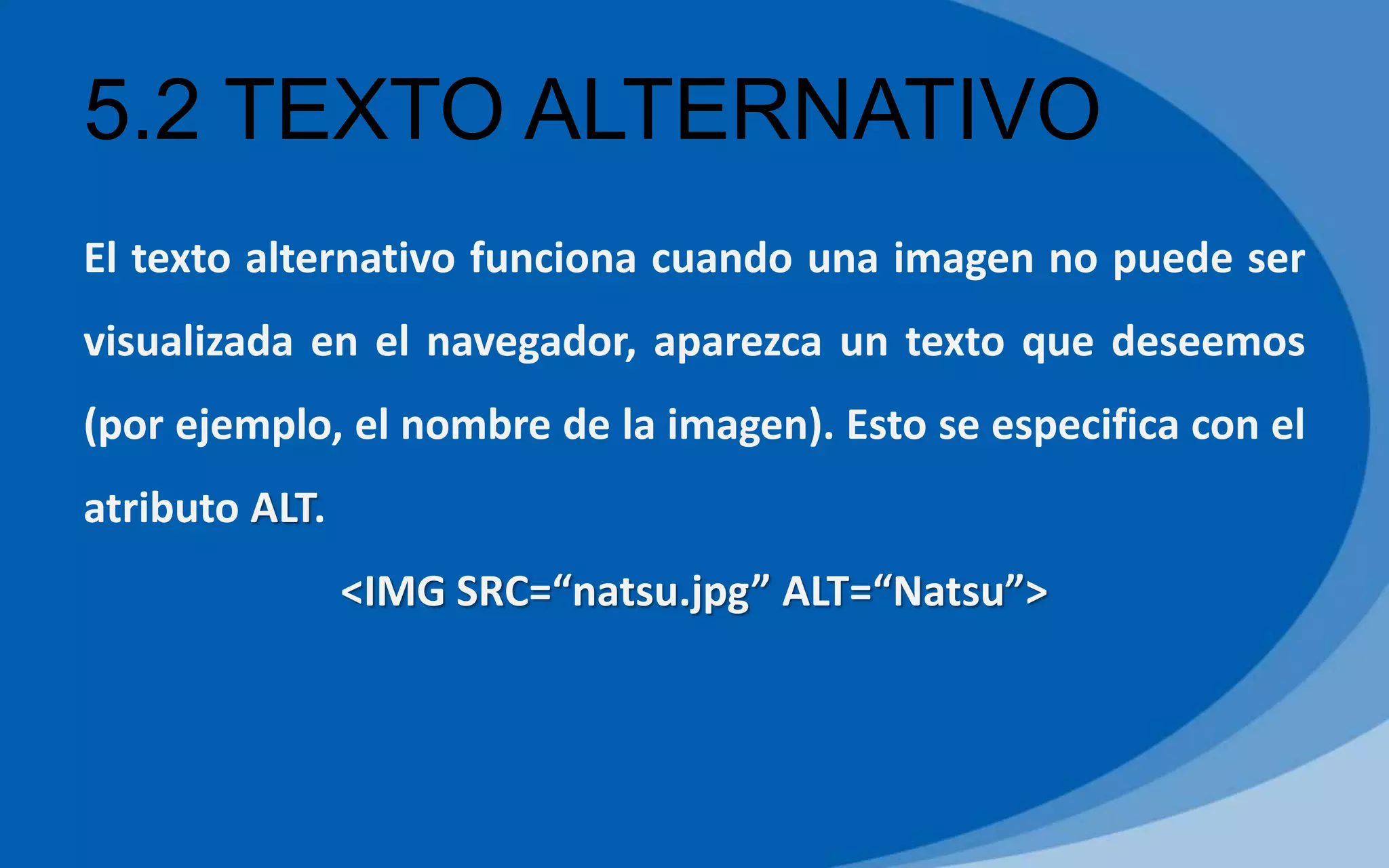 5.2 TEXTO ALTERNATIVO
El texto alternativo funciona cuando una imagen no puede ser
visualizada en el navegador, aparezca un texto que deseemos
(por ejemplo, el nombre de la imagen). Esto se especifica con el
atributo ALT.
<IMG SRC=“natsu.jpg” ALT=“Natsu”>
 