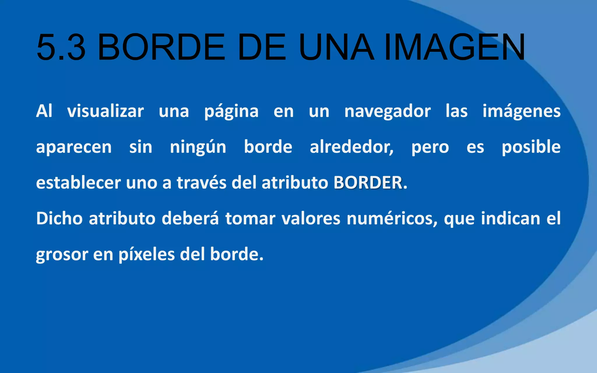 5.3 BORDE DE UNA IMAGEN
Al visualizar una página en un navegador las imágenes
aparecen sin ningún borde alrededor, pero es posible
establecer uno a través del atributo BORDER.
Dicho atributo deberá tomar valores numéricos, que indican el
grosor en píxeles del borde.
 