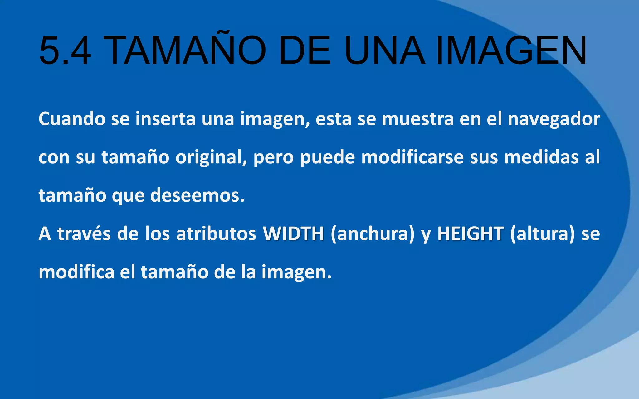 5.4 TAMAÑO DE UNA IMAGEN
Cuando se inserta una imagen, esta se muestra en el navegador
con su tamaño original, pero puede modificarse sus medidas al
tamaño que deseemos.
A través de los atributos WIDTH (anchura) y HEIGHT (altura) se
modifica el tamaño de la imagen.
 
