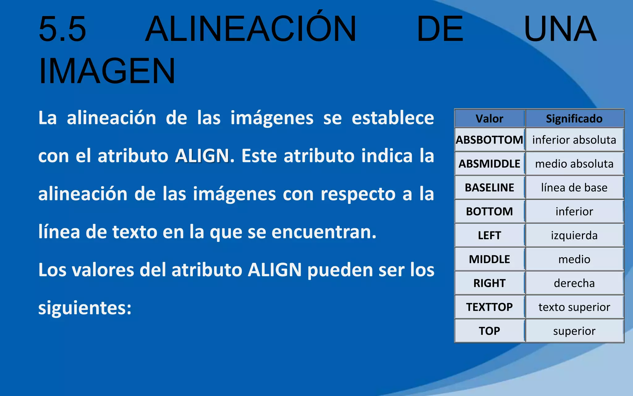 5.5 ALINEACIÓN DE UNA
IMAGEN
La alineación de las imágenes se establece
con el atributo ALIGN. Este atributo indica la
alineación de las imágenes con respecto a la
línea de texto en la que se encuentran.
Los valores del atributo ALIGN pueden ser los
siguientes:
Valor Significado
ABSBOTTOM inferior absoluta
ABSMIDDLE medio absoluta
BASELINE línea de base
BOTTOM inferior
LEFT izquierda
MIDDLE medio
RIGHT derecha
TEXTTOP texto superior
TOP superior
 
