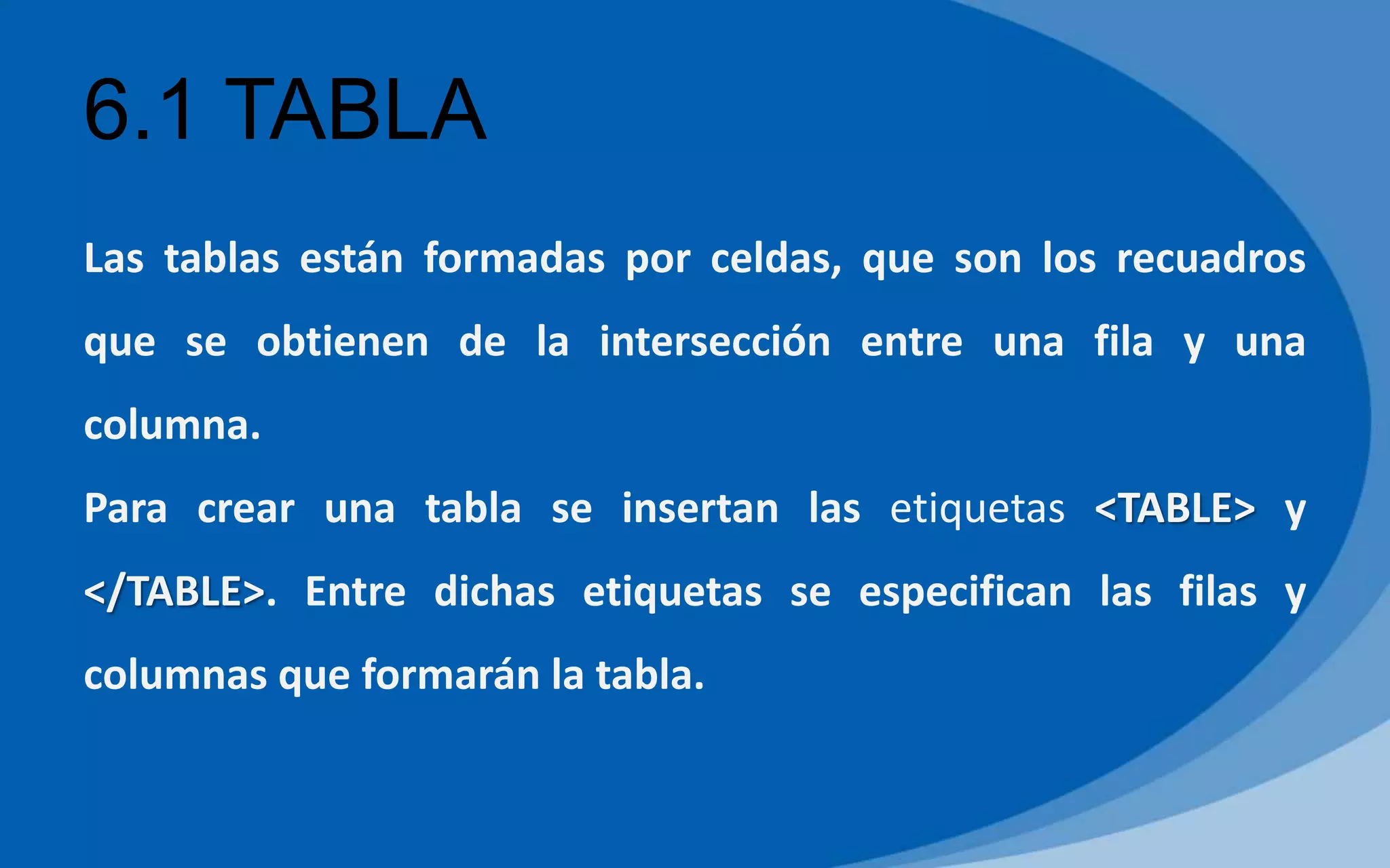 6.1 TABLA
Las tablas están formadas por celdas, que son los recuadros
que se obtienen de la intersección entre una fila y una
columna.
Para crear una tabla se insertan las etiquetas <TABLE> y
</TABLE>. Entre dichas etiquetas se especifican las filas y
columnas que formarán la tabla.
 