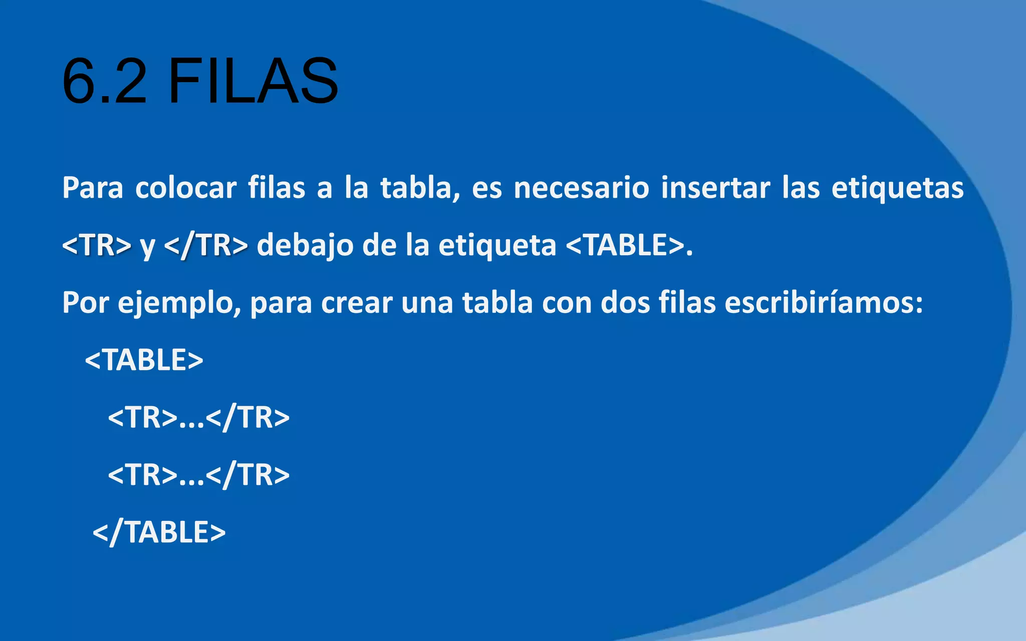 6.2 FILAS
Para colocar filas a la tabla, es necesario insertar las etiquetas
<TR> y </TR> debajo de la etiqueta <TABLE>.
Por ejemplo, para crear una tabla con dos filas escribiríamos:
<TABLE>
<TR>...</TR>
<TR>...</TR>
</TABLE>
 