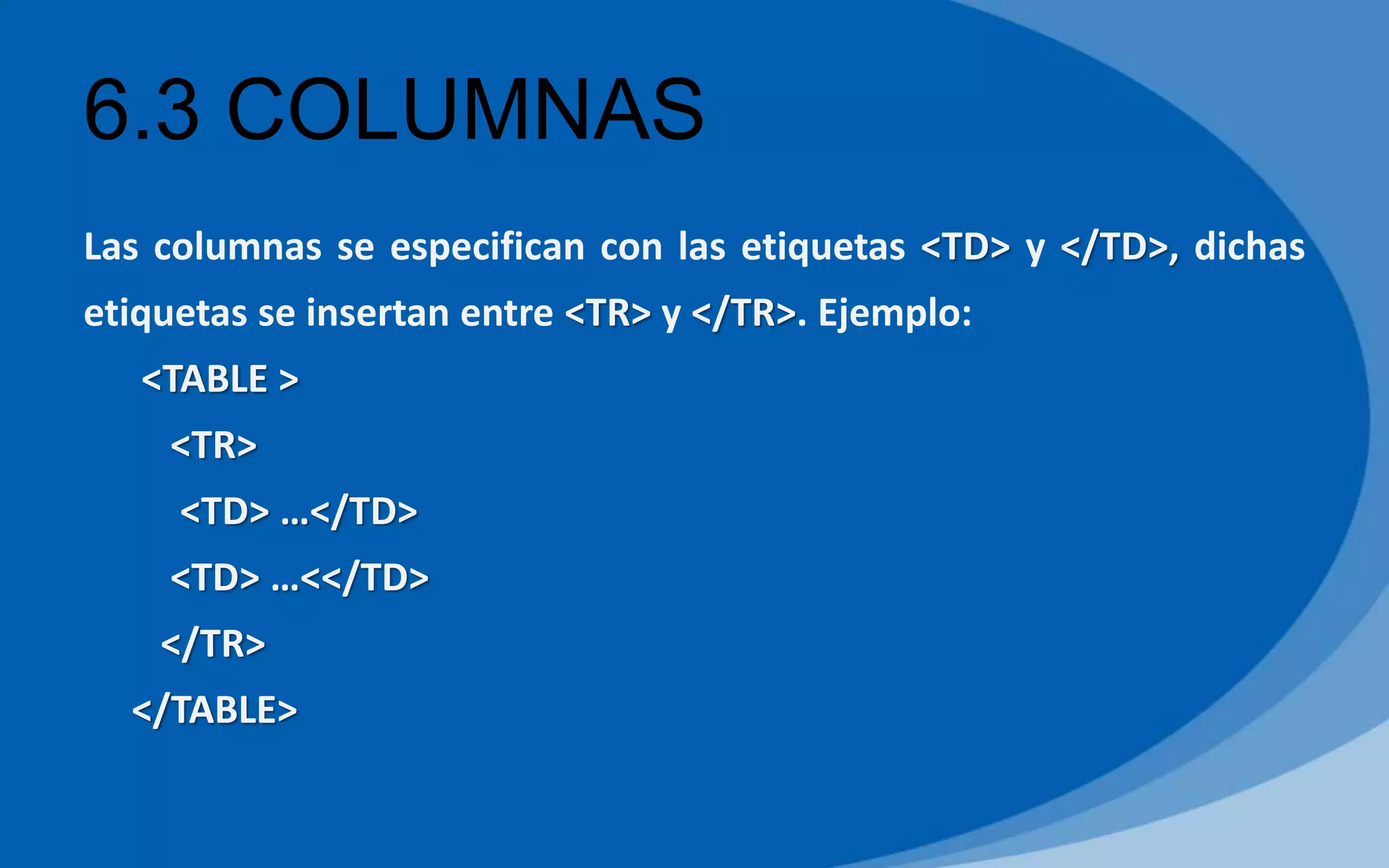 6.3 COLUMNAS
Las columnas se especifican con las etiquetas <TD> y </TD>, dichas
etiquetas se insertan entre <TR> y </TR>. Ejemplo:
<TABLE >
<TR>
<TD> …</TD>
<TD> …<</TD>
</TR>
</TABLE>
 
