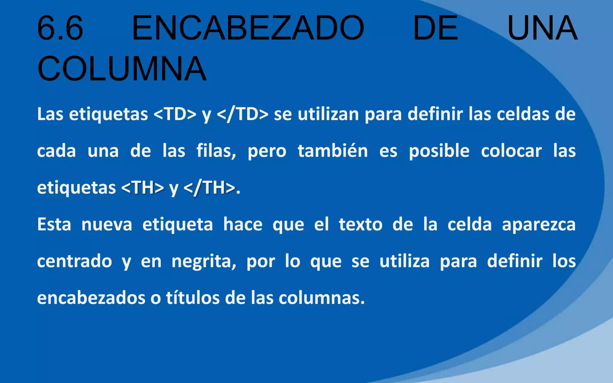 6.6 ENCABEZADO DE UNA
COLUMNA
Las etiquetas <TD> y </TD> se utilizan para definir las celdas de
cada una de las filas, pero también es posible colocar las
etiquetas <TH> y </TH>.
Esta nueva etiqueta hace que el texto de la celda aparezca
centrado y en negrita, por lo que se utiliza para definir los
encabezados o títulos de las columnas.
 
