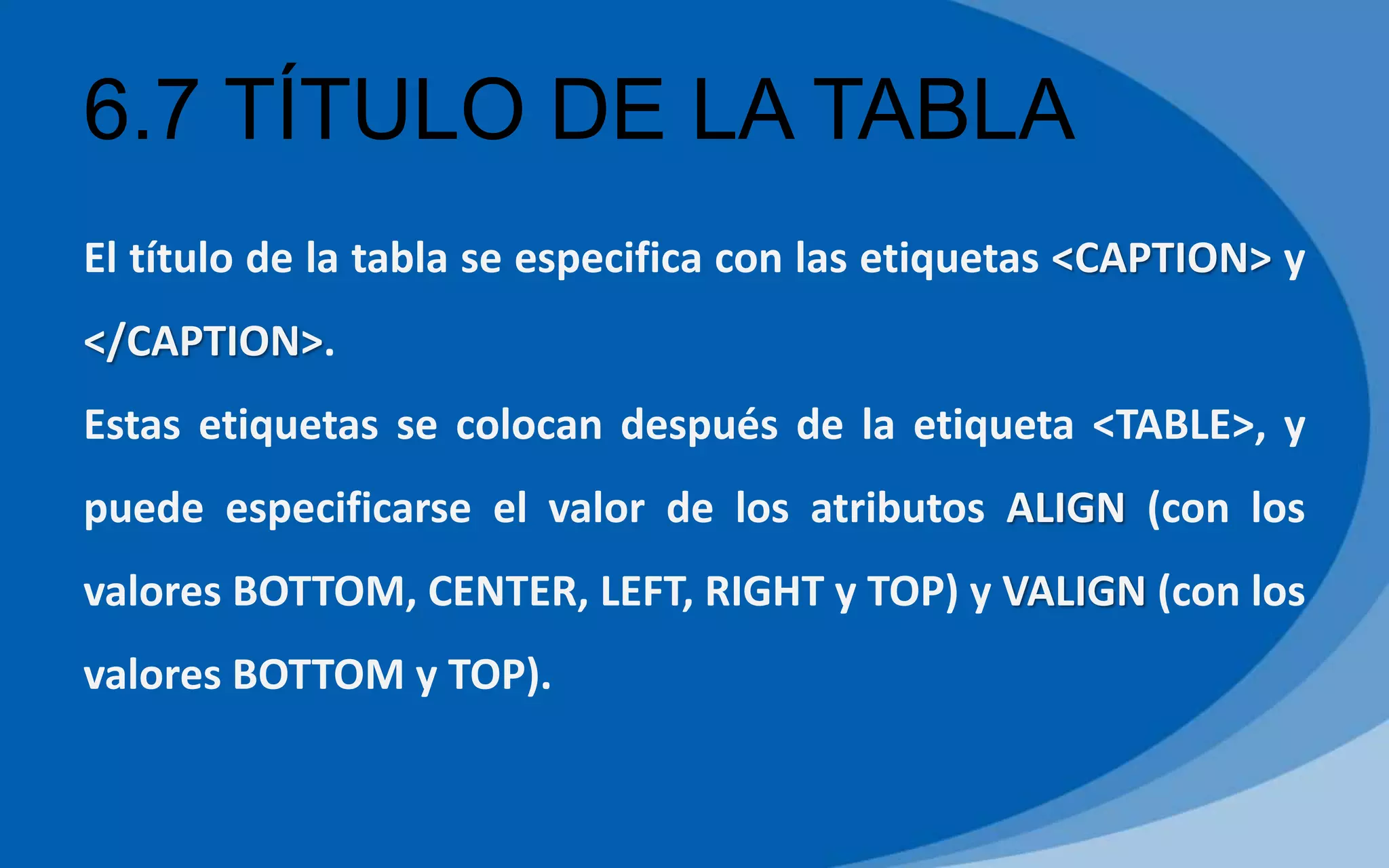 6.7 TÍTULO DE LA TABLA
El título de la tabla se especifica con las etiquetas <CAPTION> y
</CAPTION>.
Estas etiquetas se colocan después de la etiqueta <TABLE>, y
puede especificarse el valor de los atributos ALIGN (con los
valores BOTTOM, CENTER, LEFT, RIGHT y TOP) y VALIGN (con los
valores BOTTOM y TOP).
 