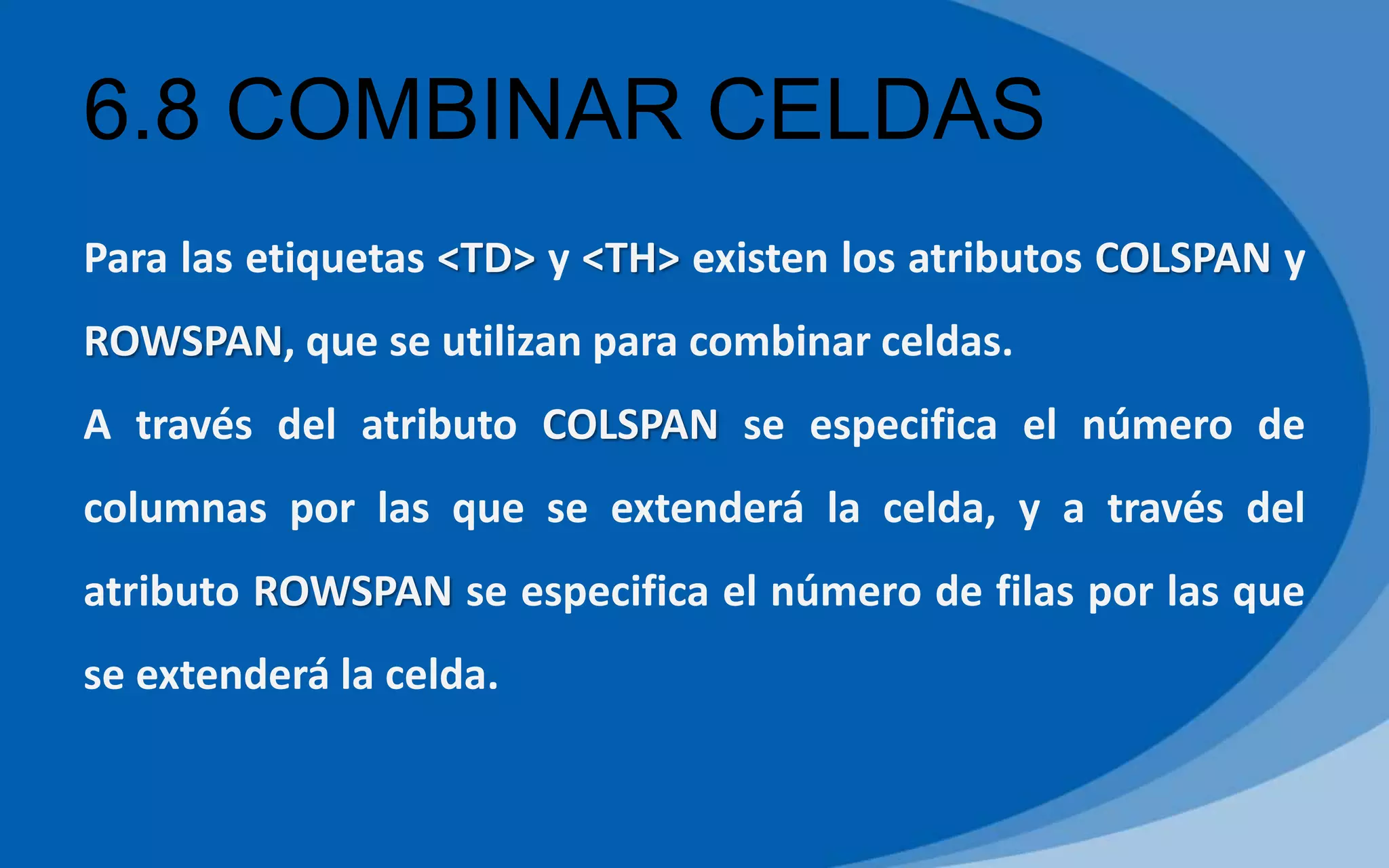 6.8 COMBINAR CELDAS
Para las etiquetas <TD> y <TH> existen los atributos COLSPAN y
ROWSPAN, que se utilizan para combinar celdas.
A través del atributo COLSPAN se especifica el número de
columnas por las que se extenderá la celda, y a través del
atributo ROWSPAN se especifica el número de filas por las que
se extenderá la celda.
 