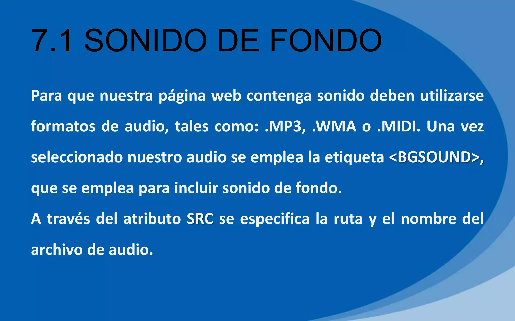 7.1 SONIDO DE FONDO
Para que nuestra página web contenga sonido deben utilizarse
formatos de audio, tales como: .MP3, .WMA o .MIDI. Una vez
seleccionado nuestro audio se emplea la etiqueta <BGSOUND>,
que se emplea para incluir sonido de fondo.
A través del atributo SRC se especifica la ruta y el nombre del
archivo de audio.
 