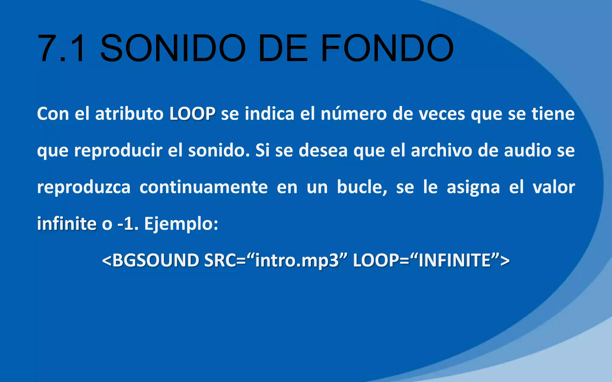 7.1 SONIDO DE FONDO
Con el atributo LOOP se indica el número de veces que se tiene
que reproducir el sonido. Si se desea que el archivo de audio se
reproduzca continuamente en un bucle, se le asigna el valor
infinite o -1. Ejemplo:
<BGSOUND SRC=“intro.mp3” LOOP=“INFINITE”>
 