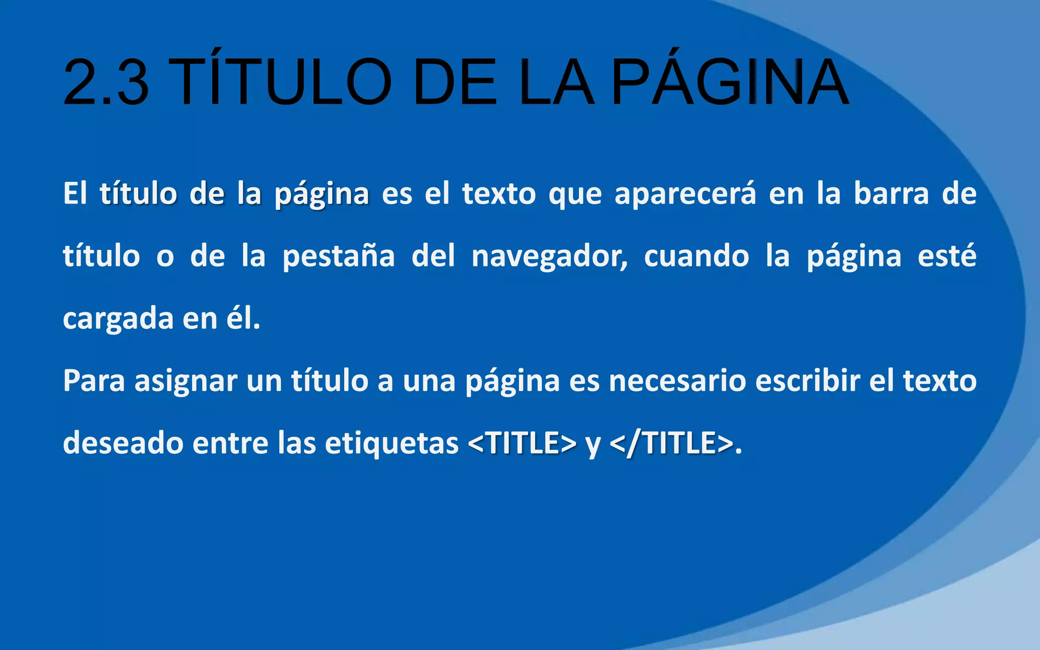 2.3 TÍTULO DE LA PÁGINA
El título de la página es el texto que aparecerá en la barra de
título o de la pestaña del navegador, cuando la página esté
cargada en él.
Para asignar un título a una página es necesario escribir el texto
deseado entre las etiquetas <TITLE> y </TITLE>.
 