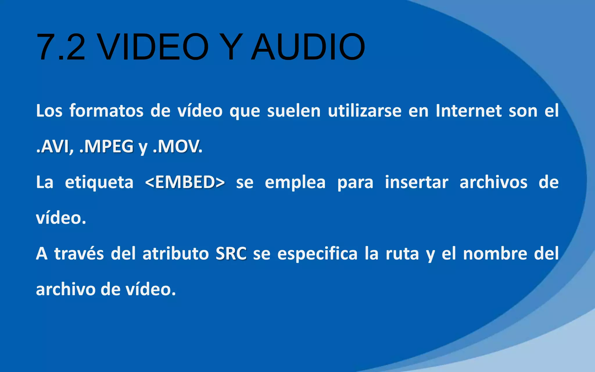 7.2 VIDEO Y AUDIO
Los formatos de vídeo que suelen utilizarse en Internet son el
.AVI, .MPEG y .MOV.
La etiqueta <EMBED> se emplea para insertar archivos de
vídeo.
A través del atributo SRC se especifica la ruta y el nombre del
archivo de vídeo.
 
