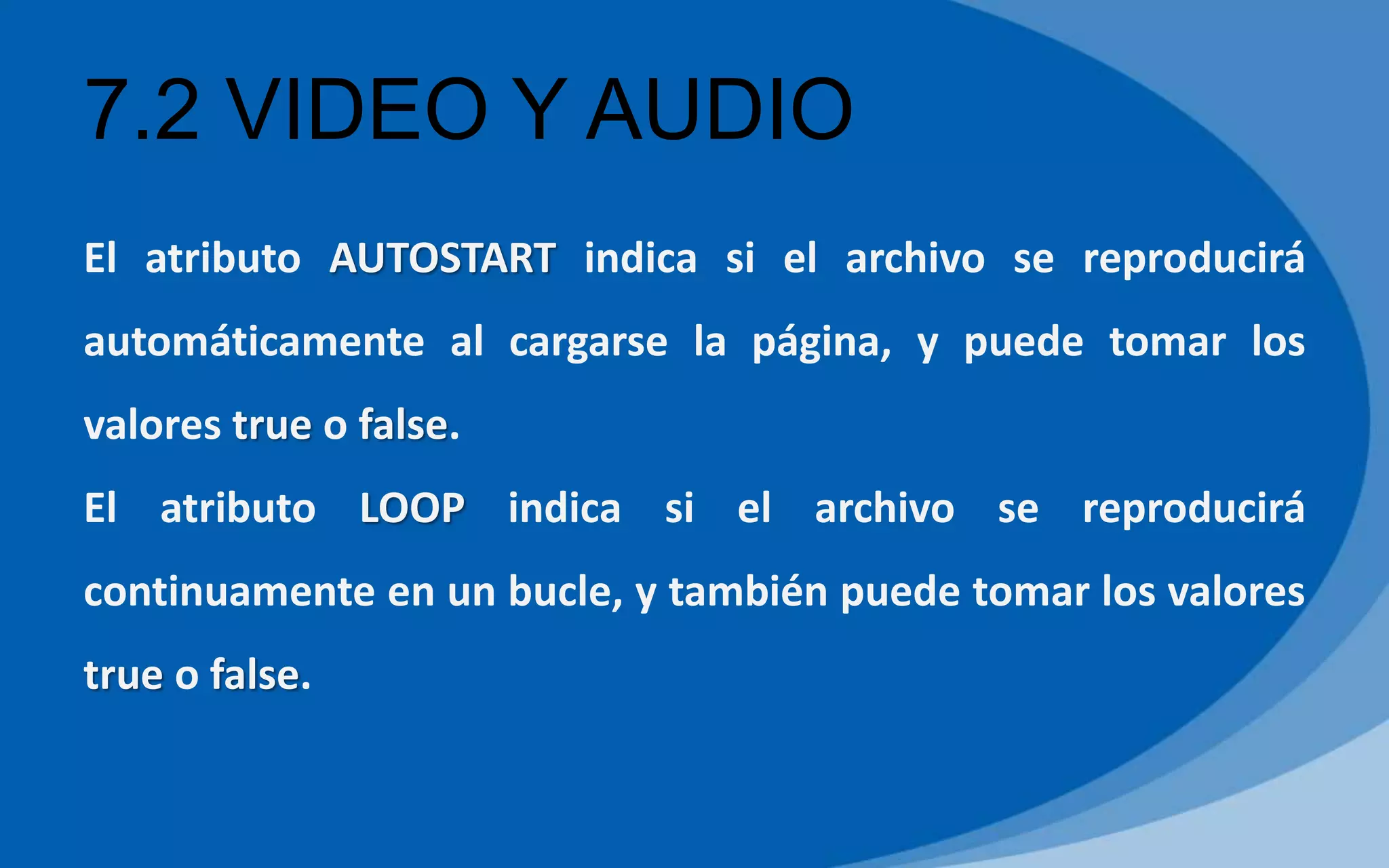 7.2 VIDEO Y AUDIO
El atributo AUTOSTART indica si el archivo se reproducirá
automáticamente al cargarse la página, y puede tomar los
valores true o false.
El atributo LOOP indica si el archivo se reproducirá
continuamente en un bucle, y también puede tomar los valores
true o false.
 