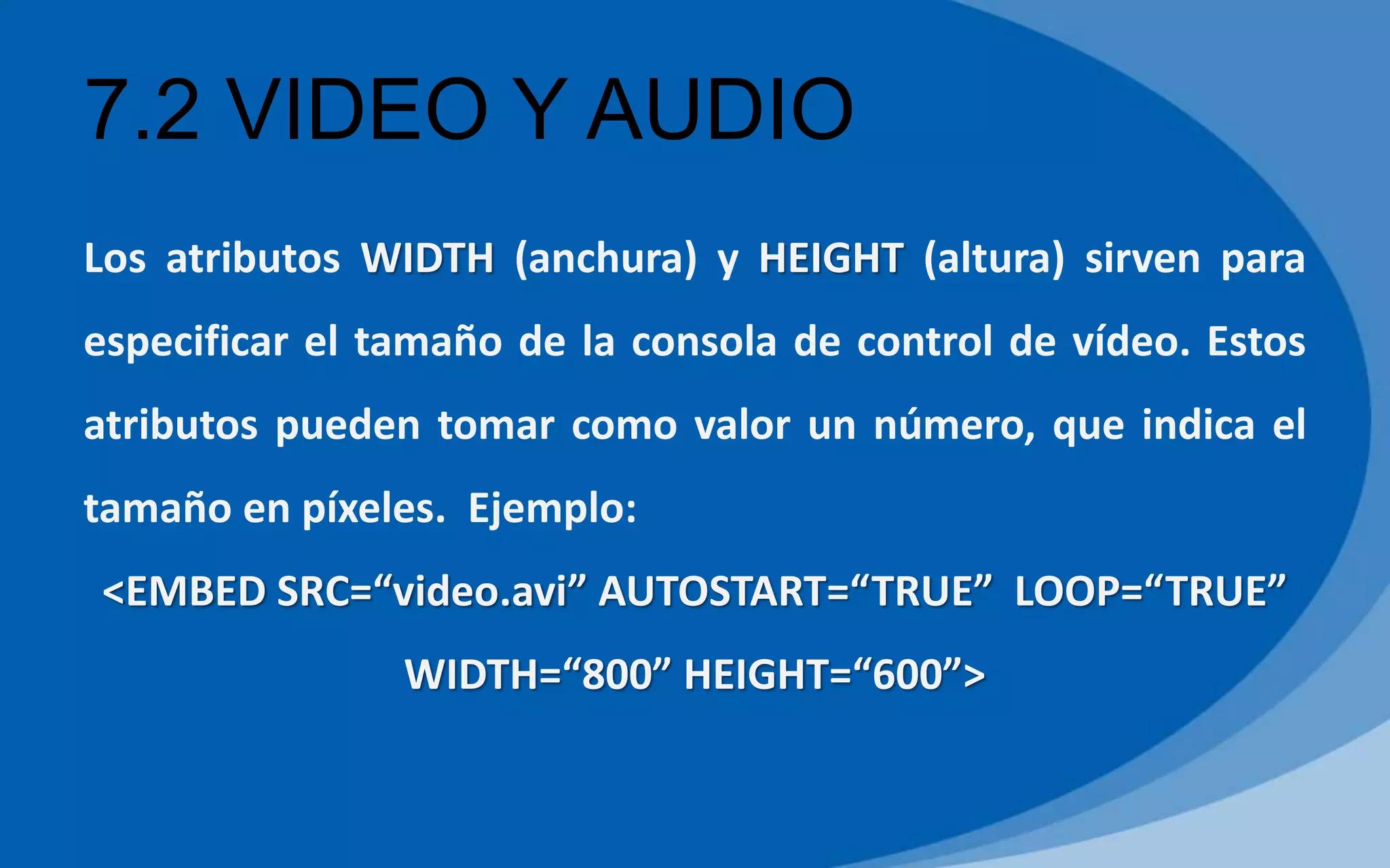 7.2 VIDEO Y AUDIO
Los atributos WIDTH (anchura) y HEIGHT (altura) sirven para
especificar el tamaño de la consola de control de vídeo. Estos
atributos pueden tomar como valor un número, que indica el
tamaño en píxeles. Ejemplo:
<EMBED SRC=“video.avi” AUTOSTART=“TRUE” LOOP=“TRUE”
WIDTH=“800” HEIGHT=“600”>
 