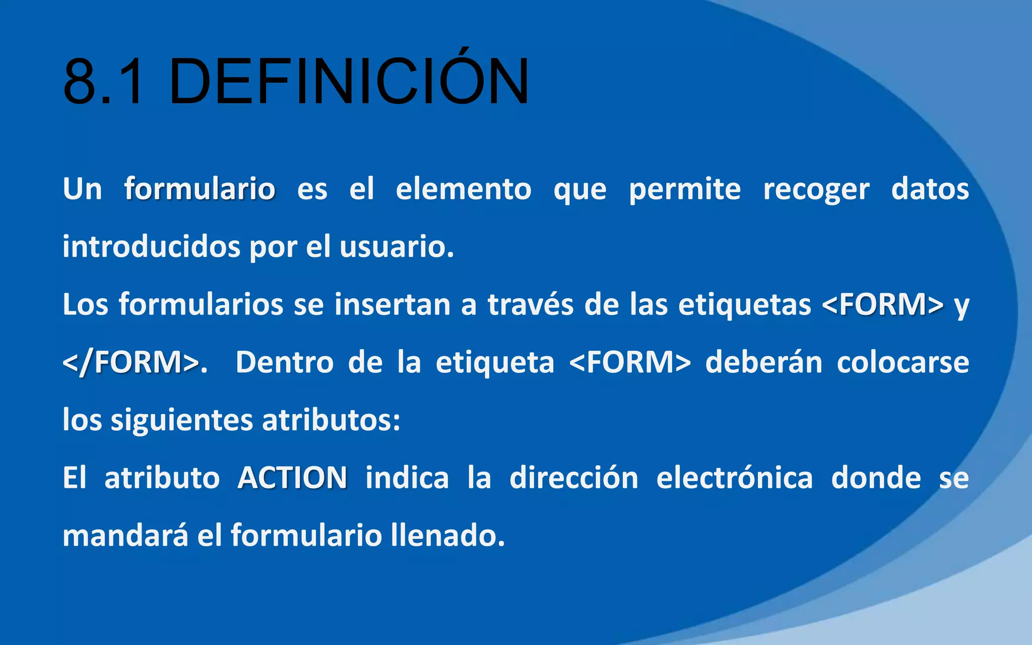8.1 DEFINICIÓN
Un formulario es el elemento que permite recoger datos
introducidos por el usuario.
Los formularios se insertan a través de las etiquetas <FORM> y
</FORM>. Dentro de la etiqueta <FORM> deberán colocarse
los siguientes atributos:
El atributo ACTION indica la dirección electrónica donde se
mandará el formulario llenado.
 